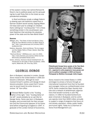 George Soros

of the eastern money men behind Richard M.
Nixon’s rise to political power and for persuad-
ing Ike to add Tricky Dick to the ticket as vice
presidential candidate.
   Is Skull and Bones simply a college fraterni-
ty drawing upon old traditions copied from a
German student secret society, tapping fifteen
rich boys each year to undergo an initiation
that’s nothing but “mumbo-jumbo”? Or is there
something sinister in the occult-based, sani-
tized Satanism that worships the absolute
power of the state and the New World Order?

Sources
Millegan, Kris. “The Order of Skull and Bones: Every-
    thing You Ever Wanted to Know, but Were Afraid to
    Ask.” http://www.parascope.com/articles/0997/
    skullbones.htm.
Robbins, Alexandra. Skull and Bones: The Ivy League
    and the Hidden Paths of Power. Boston: Back Bay
    Books, 2003.
“Skull and Bones.” CBSNews.com, June 13, 2004.
    http://www.cbsnews.com/stories/2003/10/02/
    60minutes/printable576332.shtml.
Sutton, Anthony. America’s Secret Establishment: An
    Introduction to the Order of Skull and Bones. 1983;
    reprint, Walterville, OR: Trine Day, 2003.
                                                          Philanthropist George Soros speaks at the Take Back
                                                          America Conference, June 3, 2004, in Washington,

        GEORGE SOROS                                      D.C., organized to unite progressive issue groups and
                                                          train for political campaigns in 2004 and beyond.
                                                          Photograph by Matthew Cavanaugh. Getty Images.
Born in Budapest, educated in London, George
Soros moved to the United States in 1956 and
became a billionaire. Although he never                   Soros moved to the United States in 1956
involved himself in politics until George W. Bush         and began to amass a fortune through an
became president, Soros vowed that if neces-              international investment fund that he founded
sary he would invest his entire fortune to                and managed. Active as a philanthropist since
remove “W” from office.                                   1979, Soros created the Open Society Insti-
                                                          tute and a network of philanthropic organiza-
   f Richard Mellon Scaife is the “funding                tions that benefit humanity in over fifty
I  father of the right,” then “funding father of
the left” would probably be an apt title for
                                                          nations. In 1992 he founded Central Euro-
                                                          pean University in Budapest, and he contin-
George Soros. Soros was born in Budapest,                 ues spends more than $400 million annually
Hungary, and survived both the Nazi occupa-               to support a range of programs that focus on
tion and the Communist takeover of his home-              civil society, education, media, public health,
land before emigrating to England in 1947. A              and human rights. Today he is chairman of
graduate of the London School of Economics,               Soros Fund Management LLC.


C O NS PI R AC I E S   AND   SECRET SOCIETIES                                                           [431]
 