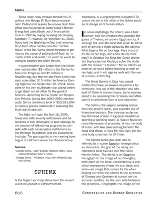 Sphinx

    Soros never really involved himself in U.S.       Atlanteans, or a long-forgotten civilization? To
politics until George W. Bush became presi-           unlock the key to the riddle of the Sphinx would
dent. Perhaps his resolve to remove Bush from         be to change all of human history.
office was not personal, since Soros’s Harken
Energy had bailed Bush out of financial dis-             n Greek mythology, the sphinx was a half-
tress in 1986 by buying his dying oil company,
Spectrum 7. However, on November 11, 2003,
                                                      I  woman, half-lion creature that guarded the
                                                      gates of Thebes, an ancient Egyptian city. A
Soros told the Washington Post that removing          scourge fell upon the land that could be lifted
Bush from office had become the “central              only by solving a riddle posed by the sphinx:
focus” of his life. Soros did not hesitate to pro-    What begins life on four legs, lives most of
nounce the cause of getting rid of Bush as “a         its life on two legs, and ends life on three
matter of life and death,” for which he would be      legs? In Oedipus the King, the Greek drama-
willing to sacrifice his entire fortune.              tist Sophocles has Oedipus solve the riddle
   It soon became well known that the billion-        with the answer “a human,” for as infants we
aire had donated $3 million to the Center for         crawl on all fours before learning to walk on
American Progress and $5 million to                   two legs, and in old age we walk with the use
MoveOn.org, and that he and Peter Lewis had           of a cane—a third leg.
each committed $10 million to America Com-               The Great Sphinx at Giza has posed
ing Together. On September 28, 2004, Soros            riddles that have perplexed researchers for
went on his own multistate tour, urging voters        centuries: How old is the structure and who
to get Bush out of office for the good of             built it? Even in ancient times, some sources
America. According to the Center for Respon-          dated it as preceding the Pyramids and attrib-
sive Politics, during the 2003–2004 election          uted it to architects from a lost civilization.
cycle, Soros donated a total of $23,581,000
to various groups dedicated to replacing the             The Sphinx, the largest surviving statue
Bush administration.                                  from the ancient world, was sculpted out of
                                                      limestone bedrock. The massive sculpture
   The fight isn’t over. On April 16, 2005,
                                                      has the head of man in Egyptian headdress
Soros met with seventy millionaires and bil-
                                                      sporting a spiraling beard, a feature found on
lionaires of like philosophy to plan strategy for
                                                      many likenesses of pharaohs. It has the body
the creation of left-leaning programs to com-
                                                      of a lion, with two paws resting beneath the
pete with such conservative institutions as
                                                      head and chest. It rises 66 feet high; the leo-
the Heritage Foundation and the Leadership
                                                      nine body stretches for 240 feet.
Institute. The participants in the meeting have
begun to call themselves the Phoenix Group.              The Sphinx faces due east and is
                                                      referred to in some Egyptian hieroglyphics
Sources                                               as Hamachis, the god of the rising sun.
“George Soros.” Open Society Institute. http://www.   Hamachis later evolved into the name
   soros.org/about/bios/a_soros.                      Hor-em-Akhet. The akhet is an Egyptian
“George Soros.” Wikipedia. http://en.wikipedia.org/   hieroglyph in the image of two triangles,
   wiki/Soros.
                                                      both open at the base, connected by a line,
                                                      which represents where the sun rises and
                                                      sets—an image that comes to life when
                 SPHINX                               looking out from the Sphinx to the pyramids
                                                      of Cheops and Cephren at sunset on the
Is the largest surviving statue from the ancient      summer solstice. As the sun sets between
world the product of extraterrestrials,               the pyramids, it highlights the image of two

[432]                                                 C O NS PI R AC I E S   AND   SECRET SOCIETIES
 