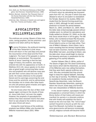Apocalyptic Millennialism

Crim, Keith, ed. The Perennial Dictionary of World Reli-   believed that he had discovered the exact date
   gions. San Francisco: HarperSanFrancisco, 1989.         of Christ’s return by calculating two thousand
McGinn, Bernard. Antichrist: Two Thousand Years of         years from 457 BCE, the year in which Ezra was
   the Human Fascination with Evil. San Francisco:
                                                           allowed to return to Jerusalem to reestablish
   HarperSanFrancisco, 1994.
                                                           the Temple. Based on his studies, Miller con-
Unterman, Alan. Dictionary of Jewish Lore and Legend.
   New York: Thames and Hudson, 1991.                      cluded that the Second Coming would tran-
                                                           spire in 1843, although he later revised this
                                                           prediction to include the period between
                                                           March 21, 1843, and March 21, 1844. When
        APOCALYPTIC                                        the latter date embarrassingly passed without
                                                           notable event, he refined his calculations and
       MILLENNIALISM                                       finally settled on October 22, 1844, as the day
                                                           that Jesus would return in all his glory. The Mil-
The endtimes are coming. Beware of false mes-              lerites, who numbered at least fifty thousand,
siahs, ranting prophets, and the antichrist—and            were dealt the “Great Disappointment” when
prepare to be taken aloft by the Rapture.                  Christ failed to arrive on that date either. Then
                                                           one of Miller’s followers, Hiram Edson, had a
     o some Christians, the profound meaning
T    of the New Testament is that Jesus
Christ will return in the Last Days and prompt
                                                           vision revealing that the divinely inspired date
                                                           had not been incorrect, merely misinterpreted.
                                                           What Miller had seen, according to Edson, was
the resurrection of the dead and the Final                 the date when Jesus would begin to cleanse
Judgment. The heart of the gospels is escha-               the heavenly sanctuary in preparation for the
tological, or end-oriented. The essential                  gathering of his earthly followers.
theme of Jesus’ teaching is that the last
                                                               Another follower, Ellen G. White, author of
stage of history, the endtime, was being
                                                           The Desire of Ages and The Great Controversy,
entered into with his appearance on Earth. In
                                                           had visions which told the Adventists, as some
Matthew 24:3–44, Jesus speaks to his disci-
                                                           of the Millerites were now calling themselves,
ples at great length concerning false messi-
                                                           that they were God’s special endtimes rem-
ahs and prophets who will deceive many peo-
                                                           nant. She also concluded that they should
ple with their rumors about the end of the
                                                           begin to keep the original Sabbath, Saturday,
world. He makes reference to the prophet
                                                           as their day of worship. The Millerite apocalyp-
Daniel and his warnings concerning the end-
                                                           tic revelations thereby evolved into the
times and the antichrist, and he admonishes
                                                           Seventh-day Adventists. Later, the Branch
the disciples not to chase after false teach-
                                                           Davidian Seventh-day Adventists, seeking to
ers who will produce great miracles and signs
                                                           reform the church, broke away and formed
to trick God’s chosen ones.
                                                           their own interpretation of Millerite doctrine.
   No one knows when the Son of Man shall                     In the Jewish tradition, apocalyptic thought
appear again coming on the clouds of heav-                 presupposes a universal history in which the
en, Jesus tells them, not even the angels.                 Divine Author of that history will reveal and
However, the prophets of apocalypticism                    manifest his secrets in a dramatic endtime
believe they have received visions that allow              that with finality will establish the God of
them to see ahead to the endtime and pre-                  Israel as the one true God. The “end of days”
dict when Christ will return.                              (acharit ha-yamin) is bound up with the com-
   Among the most famous of the endtimes                   ing of the Messiah, but before his appear-
prophets was William Miller, who founded the               ance governments will become increasingly
Millerite movement about 1831. Miller                      corrupt, religious schools will become hereti-

[28]                                                       C O NS PI R AC I E S   AND   SECRET SOCIETIES
 
