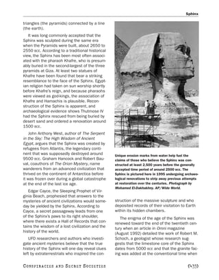 Sphinx

triangles (the pyramids) connected by a line
(the earth).
   It was long commonly accepted that the
Sphinx was sculpted during the same era
when the Pyramids were built, about 2650 to
2550 BCE. According to a traditional historical
view, the Sphinx has been most often associ-
ated with the pharaoh Khafre, who is presum-
ably buried in the second-largest of the three
pyramids at Giza. At least two statues of
Khafre have been found that bear a striking
resemblance to the face of the Sphinx. Egypt-
ian religion had taken on sun worship shortly
before Khafre’s reign, and because pharaohs
were viewed as god-kings, the association of
Khafre and Hamachis is plausible. Recon-
struction of the Sphinx is apparent, and
archaeological evidence shows Thutmose IV
had the Sphinx rescued from being buried by
desert sand and ordered a renovation around
1500 BCE.
    John Anthony West, author of The Serpent
in the Sky: The High Wisdom of Ancient
Egypt, argues that the Sphinx was created by
refugees from Atlantis, the legendary conti-
nent that was supposedly destroyed around         Unique erosion marks from water help fuel the
9500 BCE. Graham Hancock and Robert Bau-          claims of those who believe the Sphinx was con-
val, coauthors of The Orion Mystery, name         structed at least 2,500 years before the generally
wanderers from an advanced civilization that      accepted time period of around 2500 BCE. The
thrived on the continent of Antarctica before     Sphinx is pictured here in 1995 undergoing archaeo-
it was frozen over during a global catastrophe    logical renovations to strip away previous attempts
at the end of the last ice age.                   at restoration over the centuries. Photograph by
                                                  Mohamed El-Dakhakhny. AP/Wide World.
   Edgar Cayce, the Sleeping Prophet of Vir-
ginia Beach, prophesied that answers to the
mysteries of ancient civilizations would some-    struction of the massive sculpture and who
day be yielded by the Sphinx. According to        deposited records of their visitation to Earth
Cayce, a secret passageway leads from one         within its hidden chambers.
of the Sphinx’s paws to its right shoulder,          The enigma of the age of the Sphinx was
where there exists a Hall of Records that con-    renewed toward the end of the twentieth cen-
tains the wisdom of a lost civilization and the   tury when an article in Omni magazine
history of the world.                             (August 1992) detailed the work of Robert M.
   UFO researchers and authors who investi-       Schoch, a geologist whose research sug-
gate ancient mysteries believe that the true      gests that the limestone core of the Sphinx
history of the Sphinx will one day reveal clues   dates from 5000 BCE and that the granite fac-
left by extraterrestrials who inspired the con-   ing was added at the conventional time when

C O NS PI R AC I E S   AND   SECRET SOCIETIES                                                 [433]
 