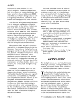 Spotlight

the Sphinx is dated, around 2500 BCE.                 Since the limestone cannot be dated by
Schoch attributes the extremely weathered          modern techniques (radiocarbon dating can
look of the Sphinx to erosion that began with      only determine the age of things that were
heavy rains from the period between 5000           once animate), Schoch’s findings have been
and 3000 BCE. Schoch’s dating is based sole-       widely disputed by other geologists. The age
ly on geological evidence, rather than infor-      of the Sphinx continues to be considered in
mation from hieroglyphics or other histories.      the context of other monuments, and the
                                                   date of 2500 BCE still holds weight among
   John Anthony West has promoted a theory
                                                   conservative Egyptologists.
that an advanced, pre-Egyptian civilization
was responsible for the Sphinx. He believes        Sources
that much of the weathering took place             Darwish, Adel. “Sphinx May Disintegrate within 25
because of rains and floods. West points to           Years by Bungled Restoration.” Independent (UK),
the period around 9000 BCE, when the end of           March 18, 2001. http://www.independent.co.uk/
the Ice Age may well have affected weather            news/World/Africa/2001-03/sphinx18031.shtml.
patterns. A great flood, perhaps the one           De Camp, L. Sprague. The Ancient Engineers. New
recounted in the biblical story of Noah, affect-      York: Barnes & Noble, 1993.
ed the Sphinx, and afterward all the struc-        Hancock, Graham, and Robert Bauval. The Message of
                                                      the Sphinx: A Quest for the Hidden Legacy of
tures at Giza show erosion by wind and the            Mankind. New York: Three Rivers Press, 1997.
slow but steady encroachment of desert.            Hodges, Henry. Technology in the Ancient World. New
                                                      York: Alfred A. Knopf, 1970.
   West hired Schoch, a science professor
                                                   Schoch, Robert. “A Modern Riddle of the Sphinx.”
specializing in geology at Boston University,
                                                      Omni, August 1992.
to explore the erosion of the Sphinx from a
                                                   West, John Anthony. The Serpent in the Sky: The High
geological standpoint. During his first trip to       Wisdom of Ancient Egypt. 2d ed. Wheaton, IL:
Giza, Schoch noticed extreme erosion in two           Quest, 1993.
temples located in front of the Sphinx.
Where the granite covering of the temples
had slipped off, the exposed limestone was
extremely weathered. The newer granite fac-
                                                               SPOTLIGHT
ing indicated to Schoch that the Sphinx was
                                                   The Spotlight serves as a kind of bulletin board
restored, not constructed, during the reign
                                                   for far-right extremists, warning about black heli-
of Khafre.
                                                   copters, gun control, and the latest conspiracy
   Subsequent studies led Schoch to con-           of the federal government toward its citizens.
clude that the Sphinx was constructed in
stages and underwent several restorations.              he Spotlight is the weekly tabloid propa-
The head and part of the body were originally
carved as far back as 5000 BCE. The body
                                                   T    ganda tool for the Liberty Lobby, the
                                                   largest, best-financed, and most powerful
was completed and the face restored by chis-       radical-right organization in the United States.
eling away weathered limestone during              Editorial content emphasizes a host of con-
Khafre’s reign. However, pushing the origin of     spiracy theories involving the federal govern-
the Sphinx to 5000 BCE and attributing its         ment and attacks such issues as national
erosion primarily to water creates problems,       gun control and United Nations efforts to
for that time frame predates the development       assume control over the United States.
of mastabas, tombs that were built between         Articles on mind control by secret agencies
5000 and 3000 BCE and show no signs of             and the maneuvers of black helicopters used
weathering by water.                               by the shadow government are regular fare.

[434]                                              C O NS PI R AC I E S   AND   SECRET SOCIETIES
 