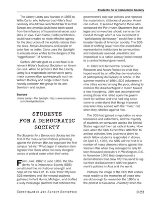 Students for a Democratic Society

   The Liberty Lobby was founded in 1955 by             government’s cold war policies and reproved
Willis Carto, who believes that Hitler’s Nazi           the materialistic attitudes of postwar Ameri-
Germany should have won World War II so that            can culture. It seemed logical to those who
Europe and America could have been saved                composed the Port Huron Statement that col-
from the influence of international secret soci-        leges and universities should serve as the
eties of Jews. Even Satan, Carto pontificates,          conduit through which a new movement of
could have created no more effective agency             “participatory democracy” would flow to the
for the destruction of the world’s nations than         broader facets of American society. The SDS
the Jews. African Americans and people of               ideal of shifting power from the established
color fare no better. Carto uses the Spotlight          representative institutions to communities
to educate more whites to the dangers of the            and individuals seemed unrealistic and
“niggerfication” of America.                            impractical to a nation already indoctrinated
   Carto’s ultimate goal as a neo-Nazi is to            to a central federal government.
reinvent Hitler’s National Socialism on Ameri-             In 1963 SDS formed the Economic
can soil. While he protests that the Liberty            Research and Action Project as what they
Lobby is a respectable conservative party,              hoped would be an effective demonstration
major conservative spokespeople such as                 of participatory democracy in action. In the
William Buckley and Judge Robert Bork                   summer months of 1964, SDS volunteers in
roundly condemn the group for its anti-                 nine cities worked among the poor, striving to
Semitism and racism.                                    mobilize the disadvantaged to march toward
                                                        a new insurgency. Little was accomplished
Sources                                                 among those who relied upon the govern-
Liberty Lobby—The Spotlight. http://www.revisionists.   ment for welfare and who had long since
   com/libertylobby.html.
                                                        come to understand that things improved
                                                        only when they worked with the “man,” not
                                                        when they rebelled against him.
      STUDENTS                                             The SDS had gained a reputation as revo-
                                                        lutionaries and extremists, and the majority
  FOR A DEMOCRATIC                                      of students on campuses across the United
       SOCIETY                                          States regarded them as radical kooks. How-
                                                        ever, when the SDS turned their attention to
                                                        antiwar activism, they touched a chord to
The Students for a Democratic Society led the
                                                        which fellow students responded in droves.
first of the mass demonstrations protesting
                                                        On April 17, 1965, the SDS led the first of a
against the Vietnam War and organized the first
                                                        number of mass demonstrations against the
campus “sit-ins.” What began in idealism disin-
                                                        Vietnam War when they managed to rally fif-
tegrated into chaos when too many divergent
                                                        teen thousand protestors in Washington, D.C.
voices of protest arose within their ranks.
                                                        In November 1965 they cosponsored a
                                                        demonstration that drew fifty thousand to sig-
     rom June 1962 to June 1969, the Stu-
F    dents for a Democratic Society (SDS)
constituted the institutional strength and
                                                        nal their disillusionment with the govern-
                                                        ment’s policies in Asia and the world.
hope of the New Left. In June 1962 fifty-nine              Perhaps the image of the SDS that comes
SDS members and like-minded students                    most readily to the memories of those who
gathered in Port Huron, Michigan, and drafted           are old enough to remember the 1960s is
a sixty-three-page platform that criticized the         the protest at Columbia University when the

C O NS PI R AC I E S   AND   SECRET SOCIETIES                                                   [435]
 