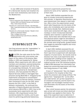 Subproject 94

   In July 1969 what remained of Students               Cameron’s experiments proved far too
for a Democratic Society had morphed into               extreme for some of his “patients,” and many
an even more revolutionary sect known as                of them died.
the Weathermen.                                            About 1960 Gottlieb expanded the pro-
                                                        gram to include mind-control experiments
Sources
                                                        with animals. In Operation Resurrection, apes
 “Links to resources from Students for a Democratic
    Society (SDS) and Related Groups and Activities.”
                                                        were lobotomized, then placed in total isola-
    http://www.riseup.net/sds.                          tion. After a time, the experimenters would
“Students for a Democratic Society.” Fact Monster.      direct radio frequencies into the brains of the
    http://www.factmonster.com/ce6/history/A08470       apes, who immediately went mad and died,
    20.html.                                            their brains literally fried. Additional experi-
“Students for a Democratic Society.” Reader’s Com-      ments were conducted with dogs, cats, and
    panion to American History.                         monkeys in which miniaturized electrode
    http://college.hmco.com/
                                                        implants were inserted in specific brain
    history/readerscomp/rcah/html/ah_083100_
    studentsfora.htm.                                   areas. Some tests were intended only to see
                                                        how physical actions might be stimulated or
                                                        controlled electronically. In certain instances,
                                                        the animals were living bombs, guided toward
      SUBPROJECT 94                                     their targets by electrode implants and minia-
                                                        turized microphones.
Viet Cong prisoners were the “expendables” in              In April 1961 Gottlieb assessed the ani-
these experiments with brain implants.                  mal experiments as successful and decided
                                                        that it was time to experiment with electrode
       K-ULTRA, the code name for the CIA’s
M      experiments with mind control, was
begun on the orders of CIA director Allen
                                                        implants in human brains. No records exist to
                                                        disclose how many cruel experiments were
                                                        conducted with unwilling human subjects, for
Dulles in 1953 and headed by Dr. Sidney                 in 1972 Richard Helms, director of the CIA,
Gottlieb. When experiments with LSD on staff            ordered records of all 150 individual projects
members and volunteers seemed productive,               of MK-ULTRA destroyed, but information has
Gottlieb began to experiment with the drug              leaked out concerning experiments with three
on unsuspecting individuals. For some experi-           Viet Cong prisoners in July 1968.
ments he was joined by Dr. Donald Ewen
Cameron, who had assisted the Office of                    A team of “behaviorists” flew into Saigon
Special Services (OSS) to interrogate Nazi              and traveled to the hospital at Bien Hoa
prisoners during World War II. Intrigued by the         where the prisoners were being confined. The
experiments conducted on concentration                  agents from “Subproject 94,” as the effort
camp prisoners by German doctors, Cameron               was code-named, set up their equipment in
later contracted to work for the OSS, which             an enclosed compound, and the team’s neu-
became the CIA in 1947, in the field of                 rosurgeon and neurologist inserted minus-
behavior manipulation. He continued this                cule electrodes into the brains of the three
specialty in Projects Bluebird and Artichoke,           VC prisoners.
which became MK-ULTRA in 1953. Due to his                  After a brief recovery period, the prisoners
excessively harsh experiments with elec-                were armed with knives and direct electrical
troshock, LSD, drug-induced comas that                  stimulation was applied to their brains. The
sometimes lasted for months, and his pen-               goal of the experiment was to determine if
chant for performing prefrontal lobotomies,             individuals with such electrodes implanted in

C O NS PI R AC I E S   AND   SECRET SOCIETIES                                                    [437]
 