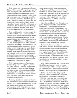 Nikola Tesla: The Genius and the Aliens

    Tesla worked less than a year with Thomas      ton University. Joining the group was John
Edison in New Jersey. Although they respected      von Neumann, a brilliant mathematician who
each other’s genius, the differences in style      had been at the University of Berlin and the
between the two made a long-term working           University of Hamburg before he emigrated to
relationship out of the question. George West-     the United States. Although Albert Einstein
inghouse, founder of the Westinghouse Elec-        was aware of the experiment, now called
tric Company, understood the advantages of         “Project Rainbow,” he did not participate
Tesla’s system of alternating current over Edi-    directly in its operation.
son’s direct current, and he bought patent             According to Al Bielek, who claims to have
rights from Tesla in 1885. The efficiency of AC    joined the project later, the concept of the
was demonstrated effectively when Westing-         Philadelphia Experiment was set up by a
house successfully lit up the whole World          group of extraterrestrial intelligences (ETIs)
Columbian Exposition at Chicago in 1893.           who had actually met physically with President
   Tesla established his own laboratory in New     Franklin Delano Roosevelt in 1934 aboard the
York City in 1887, and it was there that the       battleship Pennsylvania, somewhere in the
inventor would demonstrate the safety of alter-    mid-Pacific. Roosevelt made an agreement
nating current by allowing electricity to flow     with the aliens that would exchange ETI tech-
through him and light the lamps he held in his     nology for certain planetary privileges. Tesla,
hands. In 1891 he became a U.S. citizen, and       who had been interacting with the extraterres-
in 1895, according to certain of his intimates     trials since 1895, arranged the meeting.
and various biographers and investigators, he         Tesla’s initial communications had been
made contact with alien intelligences by pro-      with entities from the Pleiades who appeared
jecting certain energy rays into space. By con-    to be completely human and who explained
ducting mental exchanges with these intelli-       that humankind on Earth had issued from
gences, Tesla developed in rapid succession        their original stock. These aliens, labeled the
the induction motor, new types of generators       K-Group, could easily pass for average
and transformers, a system of alternating-         humans—except for the greenish tint of their
current power transmission, fluorescent lights,    skin. Whenever they wished to interact unde-
a new type of steam turbine, and plans for a       tected with humans, they would dye or color
new wireless transmission of power.                their epidermis.
    Tesla began construction of a wireless            After a second meeting with the ETIs, Pres-
broadcasting tower on Long Island, but in          ident Roosevelt signed a treaty of mutual
1900 the financier J. Pierpont Morgan with-        noninterference, and the sciences in the Unit-
drew his support. Tesla continued to work          ed States enjoyed a remarkable acceleration
with turbines and other projects until 1931,       of theory and application on nearly all levels.
when, legend has it, he joined other scien-
                                                      Bielek has claimed that the group of
tists working on a top-secret project in invisi-
                                                   geniuses carried out a partially successful
bility that would culminate in the famous
                                                   experiment in invisibility at Princeton in
Philadelphia Experiment.
                                                   1936. The initial navy test in invisibility was
   According to certain researchers, the ini-      scheduled to occur on a cold day in March
tial stages of the experiment began under the      1942. All the levers were pulled, the buttons
aegis of a U.S. Navy–sponsored team includ-        pushed, but nothing happened. Bielek is con-
ing Tesla and the Austrian physicist Emil          vinced that Tesla sabotaged that first attempt
Kurtenauer. In 1933 the project was moved          to place a warship into a state of invisibility.
to the Institute for Advanced Study at Prince-     Tesla supposedly had issued a formal protest

[442]                                              C O NS PI R AC I E S   AND   SECRET SOCIETIES
 
