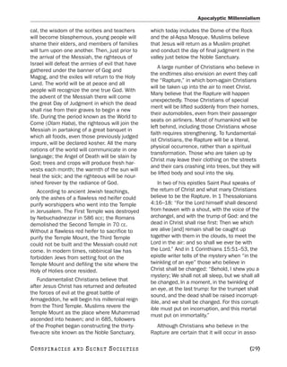 Apocalyptic Millennialism

cal, the wisdom of the scribes and teachers       which today includes the Dome of the Rock
will become blasphemous, young people will        and the al-Aqsa Mosque. Muslims believe
shame their elders, and members of families       that Jesus will return as a Muslim prophet
will turn upon one another. Then, just prior to   and conduct the day of final judgment in the
the arrival of the Messiah, the righteous of      valley just below the Noble Sanctuary.
Israel will defeat the armies of evil that have
                                                     A large number of Christians who believe in
gathered under the banner of Gog and
                                                  the endtimes also envision an event they call
Magog, and the exiles will return to the Holy
                                                  the “Rapture,” in which born-again Christians
Land. The world will be at peace and all
                                                  will be taken up into the air to meet Christ.
people will recognize the one true God. With
                                                  Many believe that the Rapture will happen
the advent of the Messiah there will come
                                                  unexpectedly. Those Christians of special
the great Day of Judgment in which the dead
                                                  merit will be lifted suddenly from their homes,
shall rise from their graves to begin a new
                                                  their automobiles, even from their passenger
life. During the period known as the World to
                                                  seats on airliners. Most of humankind will be
Come (Olam Haba), the righteous will join the
                                                  left behind, including those Christians whose
Messiah in partaking of a great banquet in
                                                  faith requires strengthening. To fundamental-
which all foods, even those previously judged
                                                  ist Christians, the Rapture will be a literal,
impure, will be declared kosher. All the many
                                                  physical occurrence, rather than a spiritual
nations of the world will communicate in one
                                                  transformation. Those who are taken up by
language; the Angel of Death will be slain by
                                                  Christ may leave their clothing on the streets
God; trees and crops will produce fresh har-
                                                  and their cars crashing into trees, but they will
vests each month; the warmth of the sun will
                                                  be lifted body and soul into the sky.
heal the sick; and the righteous will be nour-
ished forever by the radiance of God.                In two of his epistles Saint Paul speaks of
   According to ancient Jewish teachings,         the return of Christ and what many Christians
only the ashes of a flawless red heifer could     believe to be the Rapture. In 1 Thessalonians
purify worshippers who went into the Temple       4:16–18: “For the Lord himself shall descend
in Jerusalem. The First Temple was destroyed      from heaven with a shout, with the voice of the
by Nebuchadnezzar in 586 BCE; the Romans          archangel, and with the trump of God: and the
demolished the Second Temple in 70 CE.            dead in Christ shall rise first: Then we which
Without a flawless red heifer to sacrifice to     are alive [and] remain shall be caught up
purify the Temple Mount, the Third Temple         together with them in the clouds, to meet the
could not be built and the Messiah could not      Lord in the air: and so shall we ever be with
come. In modern times, rabbinical law has         the Lord.” And in 1 Corinthians 15:51–53, the
forbidden Jews from setting foot on the           epistle writer tells of the mystery when “in the
Temple Mount and defiling the site where the      twinkling of an eye” those who believe in
Holy of Holies once resided.                      Christ shall be changed: “Behold, I shew you a
                                                  mystery; We shall not all sleep, but we shall all
   Fundamentalist Christians believe that         be changed, In a moment, in the twinkling of
after Jesus Christ has returned and defeated      an eye, at the last trump: for the trumpet shall
the forces of evil at the great battle of         sound, and the dead shall be raised incorrupt-
Armageddon, he will begin his millennial reign    ible, and we shall be changed. For this corrupt-
from the Third Temple. Muslims revere the         ible must put on incorruption, and this mortal
Temple Mount as the place where Muhammad          must put on immortality.”
ascended into heaven; and in 685, followers
of the Prophet began constructing the thirty-       Although Christians who believe in the
five-acre site known as the Noble Sanctuary,      Rapture are certain that it will occur in asso-

C O NS PI R AC I E S   AND   SECRET SOCIETIES                                                 [29]
 
