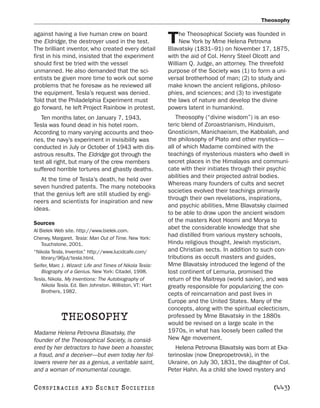 Theosophy

against having a live human crew on board                      he Theosophical Society was founded in
the Eldridge, the destroyer used in the test.
The brilliant inventor, who created every detail
                                                          T    New York by Mme Helena Petrovna
                                                          Blavatsky (1831–91) on November 17, 1875,
first in his mind, insisted that the experiment           with the aid of Col. Henry Steel Olcott and
should first be tried with the vessel                     William Q. Judge, an attorney. The threefold
unmanned. He also demanded that the sci-                  purpose of the Society was (1) to form a uni-
entists be given more time to work out some               versal brotherhood of man; (2) to study and
problems that he foresaw as he reviewed all               make known the ancient religions, philoso-
the equipment. Tesla’s request was denied.                phies, and sciences; and (3) to investigate
Told that the Philadelphia Experiment must                the laws of nature and develop the divine
go forward, he left Project Rainbow in protest.           powers latent in humankind.
   Ten months later, on January 7, 1943,                      Theosophy (“divine wisdom”) is an eso-
Tesla was found dead in his hotel room.                   teric blend of Zoroastrianism, Hinduism,
According to many varying accounts and theo-              Gnosticism, Manichaeism, the Kabbalah, and
ries, the navy’s experiment in invisibility was           the philosophy of Plato and other mystics—
conducted in July or October of 1943 with dis-            all of which Madame combined with the
astrous results. The Eldridge got through the             teachings of mysterious masters who dwell in
test all right, but many of the crew members              secret places in the Himalayas and communi-
suffered horrible tortures and ghastly deaths.            cate with their initiates through their psychic
                                                          abilities and their projected astral bodies.
   At the time of Tesla’s death, he held over
                                                          Whereas many founders of cults and secret
seven hundred patents. The many notebooks
                                                          societies evolved their teachings primarily
that the genius left are still studied by engi-
                                                          through their own revelations, inspirations,
neers and scientists for inspiration and new
                                                          and psychic abilities, Mme Blavatsky claimed
ideas.
                                                          to be able to draw upon the ancient wisdom
Sources                                                   of the masters Koot Hoomi and Morya to
Al Bielek Web site. http://www.bielek.com.
                                                          abet the considerable knowledge that she
Cheney, Margaret. Tesla: Man Out of Time. New York:
                                                          had distilled from various mystery schools,
    Touchstone, 2001.                                     Hindu religious thought, Jewish mysticism,
“Nikola Tesla, Inventor.” http://www.lucidcafe.com/       and Christian sects. In addition to such con-
    library/96jul/tesla.html.                             tributions as occult masters and guides,
Seifer, Marc J. Wizard: Life and Times of Nikola Tesla:   Mme Blavatsky introduced the legend of the
    Biography of a Genius. New York: Citadel, 1998.       lost continent of Lemuria, promised the
Tesla, Nikola. My Inventions: The Autobiography of        return of the Maitreya (world savior), and was
    Nikola Tesla. Ed. Ben Johnston. Williston, VT: Hart   greatly responsible for popularizing the con-
    Brothers, 1982.
                                                          cepts of reincarnation and past lives in
                                                          Europe and the United States. Many of the
                                                          concepts, along with the spiritual eclecticism,
            THEOSOPHY                                     professed by Mme Blavatsky in the 1880s
                                                          would be revised on a large scale in the
Madame Helena Petrovna Blavatsky, the                     1970s, in what has loosely been called the
founder of the Theosophical Society, is consid-           New Age movement.
ered by her detractors to have been a hoaxster,              Helena Petrovna Blavatsky was born at Eka-
a fraud, and a deceiver—but even today her fol-           terinoslav (now Dnepropetrovsk), in the
lowers revere her as a genius, a veritable saint,         Ukraine, on July 30, 1831, the daughter of Col.
and a woman of monumental courage.                        Peter Hahn. As a child she loved mystery and

C O NS PI R AC I E S   AND   SECRET SOCIETIES                                                     [443]
 