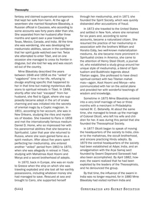 Theosophy

fantasy and claimed supernatural companions       through her mediumship, and in 1871 she
that kept her safe from harm. At the age of       founded the Spirit Society, which was quickly
seventeen she married Nicephore Blavatsky, a      disbanded after accusations of fraud.
Russian official in Caucasia, who according to       In 1873 she traveled to the United States
some accounts was forty years older than she.     and settled in New York, where she remained
She separated from her husband after three        for six years and, according to some
months and spent over a year traveling in         accounts, became a naturalized citizen. She
Texas, Mexico, Canada, and India. All the time    resumed the practice of her mediumship in
she was wandering, she was developing her         association with the brothers William and
mediumistic abilities, secure in the confidence   Horatio Eddy, two well-known materialization
that her spirit guide watched over her. Twice     mediums. As she became more prominent in
she attempted to enter Tibet, and on one          Spiritualist circles in America, she came to
occasion she managed to cross its frontier in     the attention of Henry Steel Olcott, a journal-
disguise, but she lost her way and was escort-    ist, who established a study group around her
ed out of the country.                            unique style of mediumship, a blend of Spiri-
   Mme Blavatsky described the years              tualism and Buddhistic legends about
between 1848 and 1858 as the “veiled” or          Tibetan sages. She professed to have direct
“vagabond” time in her life, refusing to          spiritual contact with two Tibetan mahat-
divulge anything specific that happened to        mas—again, Koot Hoomi and Morya—who
her in that time but making mysterious allu-      communicated with her on the astral plane
sions to spiritual retreats in Tibet. In 1848,    and provided her with wonderful teachings of
shortly after she had “escaped” from her          wisdom and knowledge.
husband, she fled to Egypt, where she sup-
                                                     Sometime in 1875 Mme Blavatsky entered
posedly became adept in the art of snake
                                                  into a very brief marriage of two or three
charming and was initiated into the secrets
                                                  months with a merchant in Philadelphia
of oriental magic by a Coptic magician. In
                                                  named M. C. Betanelly. At about the same
1851, according to her account, she was in
                                                  time, she managed to break up the marriage
New Orleans, studying the rites and myster-
                                                  of Colonel Olcott, who left his wife and chil-
ies of Voodoo. She traveled to Paris in 1858
                                                  dren for her. It was during this period that she
and met the internationally famous medium
                                                  founded the Theosophical Society.
Daniel D. Home, who so impressed her with
his paranormal abilities that she became a           In 1877 Olcott began to speak of moving
Spiritualist. Later that year she returned to     the headquarters of the society to India, clos-
Russia, where she soon gained fame as a           er to the mahatmas, the occult brotherhood,
spirit medium. After about five years spent       and sincere practicing Hindu adepts. By
perfecting her mediumship, she entered            1879 the central headquarters of the society
another “veiled” period from 1863 to 1870,        had been established at Adyar, India, and an
when she was allegedly in retreat in Tibet,       amalgamation with the Arya Samaj sect
studying with Mahatmas Koot Hoomi and             founded by Swami Dayanand Saraswati had
Morya and a secret brotherhood of adepts.         also been accomplished. By April 1882, how-
   In 1870, back in Europe, she was en route      ever, the swami realized that he had been
to Greece when the ship on which she was          exploited by the leaders of the Theosophists,
traveling exploded and she lost all her earthly   and he denounced the group.
possessions, including whatever money she            By that time, the influence of the swami in
had managed to save. Rescued at sea and           India was no longer required, for in 1880 Mme
brought to Cairo, she supported herself           Blavatsky had visited northern India and

[444]                                             C O NS PI R AC I E S   AND   SECRET SOCIETIES
 