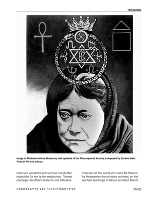 Theosophy




Image of Madame Helena Blavatsky and symbols of the Theosophical Society, composed by Gordon Wain.
Fortean Picture Library.



observed wonderful phenomena manifested              from around the world who came to observe
especially for her by the mahatmas. Theoso-          for themselves the miracles centered on the
phy began to attract students and followers          spiritual teachings of Morya and Koot Hoomi

C O NS PI R AC I E S   AND   SECRET SOCIETIES                                                   [445]
 