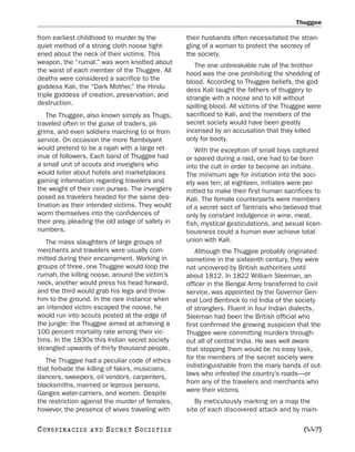 Thuggee

from earliest childhood to murder by the          their husbands often necessitated the stran-
quiet method of a strong cloth noose tight-       gling of a woman to protect the secrecy of
ened about the neck of their victims. This        the society.
weapon, the “rumal,” was worn knotted about          The one unbreakable rule of the brother-
the waist of each member of the Thuggee. All      hood was the one prohibiting the shedding of
deaths were considered a sacrifice to the         blood. According to Thuggee beliefs, the god-
goddess Kali, the “Dark Mother,” the Hindu        dess Kali taught the fathers of thuggery to
triple goddess of creation, preservation, and     strangle with a noose and to kill without
destruction.                                      spilling blood. All victims of the Thuggee were
   The Thuggee, also known simply as Thugs,       sacrificed to Kali, and the members of the
traveled often in the guise of traders, pil-      secret society would have been greatly
grims, and even soldiers marching to or from      incensed by an accusation that they killed
service. On occasion the more flamboyant          only for booty.
would pretend to be a rajah with a large ret-        With the exception of small boys captured
inue of followers. Each band of Thuggee had       or spared during a raid, one had to be born
a small unit of scouts and inveiglers who         into the cult in order to become an initiate.
would loiter about hotels and marketplaces        The minimum age for initiation into the soci-
gaining information regarding travelers and       ety was ten; at eighteen, initiates were per-
the weight of their coin purses. The inveiglers   mitted to make their first human sacrifices to
posed as travelers headed for the same des-       Kali. The female counterparts were members
tination as their intended victims. They would    of a secret sect of Tantrists who believed that
worm themselves into the confidences of           only by constant indulgence in wine, meat,
their prey, pleading the old adage of safety in   fish, mystical gesticulations, and sexual licen-
numbers.                                          tiousness could a human ever achieve total
   The mass slaughters of large groups of         union with Kali.
merchants and travelers were usually com-             Although the Thuggee probably originated
mitted during their encampment. Working in        sometime in the sixteenth century, they were
groups of three, one Thuggee would loop the       not uncovered by British authorities until
rumah, the killing noose, around the victim’s     about 1812. In 1822 William Sleeman, an
neck, another would press his head forward,       officer in the Bengal Army transferred to civil
and the third would grab his legs and throw       service, was appointed by the Governor Gen-
him to the ground. In the rare instance when      eral Lord Bentinck to rid India of the society
an intended victim escaped the noose, he          of stranglers. Fluent in four Indian dialects,
would run into scouts posted at the edge of       Sleeman had been the British official who
the jungle: the Thuggee aimed at achieving a      first confirmed the growing suspicion that the
100 percent mortality rate among their vic-       Thuggee were committing murders through-
tims. In the 1830s this Indian secret society     out all of central India. He was well aware
strangled upwards of thirty thousand people.      that stopping them would be no easy task,
   The Thuggee had a peculiar code of ethics      for the members of the secret society were
that forbade the killing of fakirs, musicians,    indistinguishable from the many bands of out-
dancers, sweepers, oil vendors, carpenters,       laws who infested the country’s roads—or
blacksmiths, maimed or leprous persons,           from any of the travelers and merchants who
Ganges water-carriers, and women. Despite         were their victims.
the restriction against the murder of females,       By meticulously marking on a map the
however, the presence of wives traveling with     site of each discovered attack and by main-

C O NS PI R AC I E S   AND   SECRET SOCIETIES                                              [447]
 