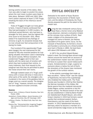 Thule Society

taining careful records of the dates, Slee-
man was able to begin to predict the areas                     THULE SOCIETY
where the next mass murders were likely to
take place. Between 1830 and 1841 Slee-                   Dedicated to the rebirth of Aryan/Teutonic
man’s police captured at least 3,700 Thugs,               supremacy, the resurrection of Nordic mysti-
breaking the back of the infamous secret                  cism, and the defeat of Christianity, the Thule
society.                                                  Society prepared the path for the advent of the
                                                          master race.
    Trials of Thuggee brought out many ghast-
ly facts. A band of twenty confessed that                      uring the late nineteenth century Cyrus
they had participated in 5,200 murders. An
individual named Buhram, who had been a
                                                          D    Read Teed, a former Union army Medical
                                                          Corps physician, claimed a civilization inhabit-
strangler for forty years, had the highest life-          ed the concave inner surface of Earth. Teed
time score to his discredit—931. When                     made a religion of his discoveries and
asked if he experienced any feelings of                   changed his name to Koresh, the Hebrew
remorse or guilt, he answered sharply that                equivalent of his given name, Cyrus. As the
no man should ever feel compunction in fol-               messiah of Koreshanity, he formed a church
lowing his trade.                                         and founded a community on a three-hundred-
   Five hundred of the apprehended Thugs                  acre tract in Florida in 1894. He lived there
were hanged, the rest imprisoned for life,                with about 250 followers until 1908.
except for fifty who received pardons for sup-               In 1871 the occultist Edward Bulwer-
plying valuable information used in destroying            Lytton’s novel The Coming Race stirred imagi-
the secret society. Without exception, the                nations around the world with an account of
condemned Thuggee went to their own                       the subterranean master race who used the
deaths with the same lack of emotion with                 Vril force to sustain their secret hollow-earth
which they had murdered their victims. In                 empire. Extraterrestrial in origin, superior to
many instances, their final request to the                everyone above or below the soil of Earth,
hangman was that they be permitted to place               the ancestors of the Aryans have monitored
the noose around their own necks.                         the growth of the surface nations.
   Although isolated cases of a Thug’s profi-                 In the eclectic cosmology that made up
ciency with a noose still arise in India and in           Nazi occultism, “Ultima Thule” was the capital
other parts of the world, the stranglers who              of Hyperborea, the land of the superbeings
murdered in the name of the goddess Kali no               who inhabited the hollow earth. The Thule
longer exist as a secret society. The designa-            Society was founded in 1910 by Felix Niedner,
tion of “thug,” however, remains as a nega-               the German translator of the Eddas, Old
tive term applied to brutish criminals.                   Norse poems from the medieval manuscript
                                                          Codex Regius, written sometime in the thir-
Sources                                                   teenth century. The Munich branch of the soci-
Daraul, Arkon. A History of Secret Societies. New York:   ety was established in 1918 by Baron Rudolf
   Pocket, 1969.
                                                          von Sebottendorf (Rudolf Glauer), who while
Heckethorn, Charles William. Secret Societies of All
                                                          living in Istanbul in 1910 had formed a secret
   Ages and Countries. Kila, MT: Kessinger, 1997.
                                                          society that combined esoteric Sufism,
LeFebure, Charles. The Blood Cults. New York: Ace,
   1969.                                                  Freemasonry, and the creed of the Hash-
Parama, Roy. “Discovering India, Imagining Thuggee.”
                                                          shashin. In 1912 Sebottendorf returned to
   Yale Journal of Criticism 9:1 (spring 1996):           Germany, where he became a member of a
   121–45.                                                secret anti-Semitic lodge known as the Order

[448]                                                     C O NS PI R AC I E S   AND   SECRET SOCIETIES
 