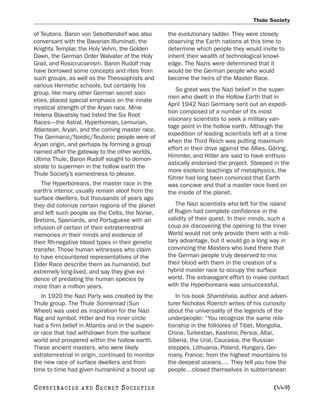 Thule Society

of Teutons. Baron von Sebottendorf was also        the evolutionary ladder. They were closely
conversant with the Bavarian Illuminati, the       observing the Earth nations at this time to
Knights Templar, the Holy Vehm, the Golden         determine which people they would invite to
Dawn, the German Order Walvater of the Holy        inherit their wealth of technological knowl-
Grail, and Rosicrucianism. Baron Rudolf may        edge. The Nazis were determined that it
have borrowed some concepts and rites from         would be the German people who would
such groups, as well as the Theosophists and       become the heirs of the Master Race.
various Hermetic schools, but certainly his
                                                      So great was the Nazi belief in the super-
group, like many other German secret soci-
                                                   men who dwelt in the Hollow Earth that in
eties, placed special emphasis on the innate
                                                   April 1942 Nazi Germany sent out an expedi-
mystical strength of the Aryan race. Mme
                                                   tion composed of a number of its most
Helena Blavatsky had listed the Six Root
                                                   visionary scientists to seek a military van-
Races—the Astral, Hyperborean, Lemurian,
                                                   tage point in the hollow earth. Although the
Atlantean, Aryan, and the coming master race.
                                                   expedition of leading scientists left at a time
The Germanic/Nordic/Teutonic people were of
                                                   when the Third Reich was putting maximum
Aryan origin, and perhaps by forming a group
                                                   effort in their drive against the Allies, Göring,
named after the gateway to the other worlds,
                                                   Himmler, and Hitler are said to have enthusi-
Ultima Thule, Baron Rudolf sought to demon-
                                                   astically endorsed the project. Steeped in the
strate to supermen in the hollow earth the
                                                   more esoteric teachings of metaphysics, the
Thule Society’s earnestness to please.
                                                   führer had long been convinced that Earth
   The Hyperboreans, the master race in the        was concave and that a master race lived on
earth’s interior, usually remain aloof from the    the inside of the planet.
surface dwellers, but thousands of years ago
they did colonize certain regions of the planet       The Nazi scientists who left for the island
and left such people as the Celts, the Norse,      of Rugen had complete confidence in the
Bretons, Spaniards, and Portuguese with an         validity of their quest. In their minds, such a
infusion of certain of their extraterrestrial      coup as discovering the opening to the Inner
memories in their minds and evidence of            World would not only provide them with a mili-
their Rh-negative blood types in their genetic     tary advantage, but it would go a long way in
transfer. Those human witnesses who claim          convincing the Masters who lived there that
to have encountered representatives of the         the German people truly deserved to mix
Elder Race describe them as humanoid, but          their blood with them in the creation of a
extremely long-lived, and say they give evi-       hybrid master race to occupy the surface
dence of predating the human species by            world. The extravagant effort to make contact
more than a million years.                         with the Hyperboreans was unsuccessful.
   In 1920 the Nazi Party was created by the          In his book Shambhala, author and adven-
Thule group. The Thule Sonnenrad (Sun              turer Nicholas Roerich writes of his curiosity
Wheel) was used as inspiration for the Nazi        about the universality of the legends of the
flag and symbol. Hitler and his inner circle       underpeople: “You recognize the same rela-
had a firm belief in Atlantis and in the superi-   tionship in the folklores of Tibet, Mongolia,
or race that had withdrawn from the surface        China, Turkestan, Kashmir, Persia, Altai,
world and prospered within the hollow earth.       Siberia, the Ural, Caucasia, the Russian
These ancient masters, who were likely             steppes, Lithuania, Poland, Hungary, Ger-
extraterrestrial in origin, continued to monitor   many, France; from the highest mountains to
the new race of surface dwellers and from          the deepest oceans.… They tell you how the
time to time had given humankind a boost up        people…closed themselves in subterranean

C O NS PI R AC I E S   AND   SECRET SOCIETIES                                                [449]
 