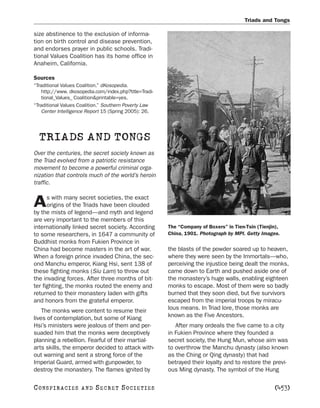 Triads and Tongs

size abstinence to the exclusion of informa-
tion on birth control and disease prevention,
and endorses prayer in public schools. Tradi-
tional Values Coalition has its home office in
Anaheim, California.

Sources
“Traditional Values Coalition.” dKosopedia.
    http://www. dkosopedia.com/index.php?title=Tradi-
    tional_Values_ Coalition&printable=yes.
“Traditional Values Coalition.” Southern Poverty Law
    Center Intelligence Report 15 (Spring 2005): 26.




  TRIADS AND TONGS
Over the centuries, the secret society known as
the Triad evolved from a patriotic resistance
movement to become a powerful criminal orga-
nization that controls much of the world’s heroin
traffic.

      s with many secret societies, the exact
A     origins of the Triads have been clouded
by the mists of legend—and myth and legend
are very important to the members of this
internationally linked secret society. According        The “Company of Boxers” in Tien-Tsin (Tienjin),
to some researchers, in 1647 a community of             China, 1901. Photograph by MPI. Getty Images.
Buddhist monks from Fukien Province in
China had become masters in the art of war.             the blasts of the powder soared up to heaven,
When a foreign prince invaded China, the sec-           where they were seen by the Immortals—who,
ond Manchu emperor, Kiang Hsi, sent 138 of              perceiving the injustice being dealt the monks,
these fighting monks (Siu Lam) to throw out             came down to Earth and pushed aside one of
the invading forces. After three months of bit-         the monastery’s huge walls, enabling eighteen
ter fighting, the monks routed the enemy and            monks to escape. Most of them were so badly
returned to their monastery laden with gifts            burned that they soon died, but five survivors
and honors from the grateful emperor.                   escaped from the imperial troops by miracu-
    The monks were content to resume their              lous means. In Triad lore, those monks are
lives of contemplation, but some of Kiang               known as the Five Ancestors.
Hsi’s ministers were jealous of them and per-              After many ordeals the five came to a city
suaded him that the monks were deceptively              in Fukien Province where they founded a
planning a rebellion. Fearful of their martial-         secret society, the Hung Mun, whose aim was
arts skills, the emperor decided to attack with-        to overthrow the Manchu dynasty (also known
out warning and sent a strong force of the              as the Ching or Qing dynasty) that had
Imperial Guard, armed with gunpowder, to                betrayed their loyalty and to restore the previ-
destroy the monastery. The flames ignited by            ous Ming dynasty. The symbol of the Hung

C O NS PI R AC I E S   AND   SECRET SOCIETIES                                                       [453]
 