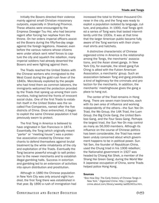Triads and Tongs

   Initially the Boxers directed their violence   increased the total to thirteen thousand Chi-
mainly against small Christian missionary         nese in the city, and the Tong was ready to
outposts, especially in Shantung Province.        exploit a population isolated by language, cul-
These attacks were encouraged by the              ture, and prejudice. In 1900, rival Tongs ignit-
Empress Dowager Tsu Hsi, who had become           ed a series of Tong wars that lasted intermit-
regent after forcing her nephew from the          tently until the 1930s. It was at that time
throne. On her orders imperial officers assist-   that the larger American public became fully
ed the Boxers during the fifty-five-day siege     aware of the Tong warriors with their chain-
against the foreign legations. However, even      mail shirts and hatchets.
before the various nations whose citizens
                                                     A distinctive characteristic of Chinese
were under attack sent relief forces to cap-
                                                  organized crime in America is the relationship
ture the city and squelch the rebellion, many
                                                  among the Tongs, the merchants’ associa-
imperial soldiers had already deserted the
                                                  tions, and the Asian street gangs. In New
Boxers and were fighting against them.
                                                  York City, for example, the street gang Fuk
   The Triads reached the United States with      Ching is allied with the Fukien American
the Chinese workers who immigrated to the         Association, a merchants’ group. Such an
West Coast during the gold rush fever of the      association between Tong and gang provides
1840s. Mercilessly exploited by the people        a kind of legitimacy for the criminals and pro-
who had hired them as common laborers, the        tection for the merchants. In addition, the
immigrants welcomed the protection provided       merchants’ meetinghouse gives the gang a
by the Triads that sprang up among their com-     place to hang out.
munities, hiding behind the fronts of innocent        The center of the Triad remains in Hong
social clubs. One of the first Triads to estab-   Kong. There are seven main branches, each
lish itself in the United States was the so-      with its own area of influence and working
called Five Companies, named after the five       independently of the others—the Sun Yee On
districts of China. Once entrenched, it began     Triad, the Wo Group, the 14K Triad, the Luen
to exploit the same Chinese population it had     Group, the Big Circle Gang, the United Bam-
previously sworn to protect.                      boo Gang, and the Four Seas Gang. Perhaps
    The first Tong in America is believed to      the largest triad, the Sun Yee On may control
have originated in San Francisco in 1874.         as many as 56,000 members. Although its
Essentially, the Tong (which originally meant     influence on the course of Chinese politics
“parlor” or “meeting house”) was a protec-        has been considerable, the Triad has never
tive association created by Chinese mer-          been unduly concerned about which govern-
chants to defend themselves against brutal        ment happens to be in political power. Sun
treatment by the white inhabitants of the city    Yat Sen, the founder of Republican China,
and exploitation of the Triads. Eventually the    used the Chung triad in his 1906 rebellion;
Tong became powerful enough to sell protec-       the Nationalist government in 1927 was
tion to the newer merchants and to establish      headed by Chiang Kai Shek, a member of the
illegal gambling halls. Success in extortion      Shang Hai Green Gang; during the World War
and gambling led to an extension of activities    II Japanese occupation of China, some Triads
into opium distribution and prostitution.         helped police Hong Kong.

   Although in 1880 the Chinese population        Sources
in New York City was only around eight hun-       “Boo How Doy: The Early History of Chinese Tongs in
dred, the first Tong there was established in        New York.” Organized Crime. http://organized
that year. By 1890 a rush of immigration had         crime.about.com/library/weekly/aa062401a.htm.


C O NS PI R AC I E S   AND   SECRET SOCIETIES                                                  [455]
 