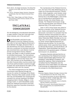 Trilateral Commission

Booth, Martin. The Dragon Syndicates: The Global Phe-      The membership of the Trilateral Commis-
   nomenon of the Triads. New York: Carroll and Graf,   sion, like that of the older Bilderberg group, is
   2001.
                                                        made up of international financiers, industri-
Chin, Ko-Lin. Chinatown Gangs: Extortion, Enterprise,
                                                        alists, media magnates, union bosses, acad-
   and Ethnicity. New York: Oxford University Press,
   1996.                                                emics, and political figures. An essential dif-
Huston, Peter. Tongs, Gangs, and Triads: Chinese        ference lies in the Bilderbergers’ strict limita-
   Crime Groups in North America. Boulder, CO: Pal-     tion of membership to participants from
   adin Press, 1995.                                    Western Europe, the United States, and
                                                        Canada. The Trilateral Commission recog-
                                                        nizes the growing power and influence of the
          TRILATERAL                                    Japanese elite in the world economy.
                                                            Later in 1973 Jimmy Carter was asked to
          COMMISSION                                    become a member of the Trilateral Commis-
                                                        sion. Carter commented when he won the
Oh, the beleagured, misunderstood internation-          Democratic nomination for president that the
al upper classes! If they don’t look after their        Trilateral members had provided him with a
future interests, who in the world will?                marvelous learning opportunity. Carter chose
                                                        fellow Trilateralist Walter Mondale as his run-
     avid Rockefeller said that he was
D    inspired to fund the Trilateral Commis-
sion after he had read Zbigniew Brzezinski’s
                                                        ning mate, and once elected to the presiden-
                                                        cy, Carter named Zbigniew Brzezinksi as
                                                        national security adviser. For his top three
book Between Two Ages: America’s Role in                cabinet posts, Carter appointed Cyrus Vance,
the Technetronic Era (1970). Brzezinski, at             W. Michael Blumenthal, and Harold Brown, all
that time a professor at Columbia University,           Trilateralists. David Rockefeller had accom-
was convinced that a vast alliance must be              plished one of his greatest goals: a Trilateral
formed among North America, Western                     Commission U.S. presidency.
Europe, and Japan in order to protect private-
                                                            Conspiracy theorists estimate that the cur-
ly controlled businesses. The international
                                                        rent membership of the Trilateral Commission
upper classes of the developed nations must
                                                        includes approximately eighty Americans, ten
band together to secure their future inter-
                                                        Canadians, ninety Western Europeans, and
ests. Such families as the Rockefellers and
                                                        seventy-five Japanese. Most conspiracists do
the other financial elites must be certain that
                                                        not believe that the Trilateralists wish the
only those political leaders would be brought
                                                        destruction of the United States, but rather that
to power who would preserve the rights of the
                                                        it will surrender its independence and embrace
established order over the masses.
                                                        the concept of a One World Government.
    The initial arrangements for the Trilateral
Commission were planned through the                     Sources
course of a series of meetings at the Rocke-            Brzezinski, Zbigniew. Between Two Ages: America’s Role
fellers’ Pocantico Hills estate outside of New              in the Technetronic Era. New York: Viking, 1970.
York City, but Rockefeller first introduced the         “Is the Trilateral Commission the Secret Organization
concept at an annual meeting of the Bilder-                 That Runs the World?” Straight Dope. http://www.
                                                            straightdope.com/classics/a2_295.html.
berg group held in Knokke, Belgium, in the
                                                        “Trilateral Commission.” Wikipedia. www.en.wikipedia.
spring of 1972. In 1973 Rockefeller estab-                  org/wiki/Trilateral_Commission.
lished the Trilateral Commission and hired              “Trilateral Commission: World Shadow Government.”
Brzezinksi away from Columbia University to                 http://www.geocities.com/CapitolHill/8425/
be the director.                                            TRI-1SPT.HTM.


[456]                                                   C O NS PI R AC I E S   AND   SECRET SOCIETIES
 