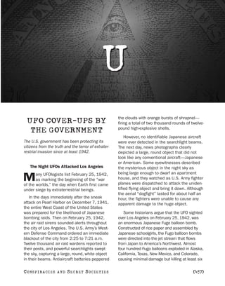 U
                                                      the clouds with orange bursts of shrapnel—
  UFO COVER-UPS BY                                    firing a total of two thousand rounds of twelve-
                                                      pound high-explosive shells.
   THE GOVERNMENT
                                                          However, no identifiable Japanese aircraft
The U.S. government has been protecting its           were ever detected in the searchlight beams.
citizens from the truth and the terror of extrater-   The next day, news photographs clearly
restrial invasion since at least 1942.                depicted a large, round object that did not
                                                      look like any conventional aircraft—Japanese
                                                      or American. Some eyewitnesses described
    The Night UFOs Attacked Los Angeles               the mysterious object in the night sky as
       any UFOlogists list February 25, 1942,         being large enough to dwarf an apartment
M      as marking the beginning of the “war
of the worlds,” the day when Earth first came
                                                      house, and they watched as U.S. Army fighter
                                                      planes were dispatched to attack the uniden-
under siege by extraterrestrial beings.               tified flying object and bring it down. Although
                                                      the aerial “dogfight” lasted for about half an
   In the days immediately after the sneak            hour, the fighters were unable to cause any
attack on Pearl Harbor on December 7, 1941,           apparent damage to the huge object.
the entire West Coast of the United States
was prepared for the likelihood of Japanese              Some historians argue that the UFO sighted
bombing raids. Then on February 25, 1942,             over Los Angeles on February 25, 1942, was
the air raid sirens sounded alerts throughout         an enormous Japanese Fugo balloon bomb.
the city of Los Angeles. The U.S. Army’s West-        Constructed of rice paper and assembled by
ern Defense Command ordered an immediate              Japanese schoolgirls, the Fugo balloon bombs
blackout of the city from 2:25 to 7:21 a.m.           were directed into the jet stream that flows
Twelve thousand air raid wardens reported to          from Japan to America’s Northwest. Almost
their posts, and powerful searchlights swept          four hundred Fugo balloons exploded in Alaska,
the sky, capturing a large, round, white object       California, Texas, New Mexico, and Colorado,
in their beams. Antiaircraft batteries peppered       causing minimal damage but killing at least six

C O NS PI R AC I E S   AND   SECRET SOCIETIES                                                   [457]
 