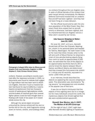 UFO Cover-ups by the Government

                                                       six civilians throughout the Los Angeles area.
                                                       In spite of official denials of the incident that
                                                       were issued almost immediately, the Western
                                                       Defense Command insisted that an unidenti-
                                                       fied aircraft had been sighted—and they had
                                                       not been firing at a mass delusion.
                                                          For the official record and to calm the anx-
                                                       ious population of the West Coast, Navy Sec-
                                                       retary Frank Knox stated that no aircraft,
                                                       enemy or otherwise, had been sighted, and
                                                       he characterized the Los Angeles raid as a
                                                       false alarm caused by war nerves.

                                                             Like Saucers Skipping on Water:
                                                                     June 24, 1947
                                                          On June 24, 1947, at 2 p.m., Kenneth
                                                       Arnold took off from the Chehalis, Washing-
                                                       ton, airport in his personal plane and headed
                                                       for Yakima, Washington. He hadn’t been in the
                                                       air for more than three minutes when to the
                                                       left and north of Mount Rainier he observed a
                                                       chain of nine peculiar-looking objects flying
                                                       from north to south at approximately 9,500
                                                       feet. He estimated the size of the objects to
                                                       be approximately two-thirds that of a DC-4,
                                                       and he timed the objects between Mount
Photograph of alleged UFOs taken by fifteen-year-old
                                                       Rainier and Mount Adams and determined
Stephen Pratt near Doncaster, England, in 1966.
Stephen C. Pratt/Fortean Picture Library.
                                                       that they crossed this forty-seven-mile stretch
                                                       in 1 minute and 42 seconds, equivalent to
                                                       some 1,650 miles per hour.
civilians. However, according to records exam-
ined after the Japanese surrender in 1945, no             In an interview, Arnold described the
documents were found to indicate that a gigan-         objects as appearing like saucers skipping on
tic Fugo balloon had ever been sent to attack          water. This description was shortened to “fly-
Los Angeles. And even if such a massive bal-           ing saucers” by newspapermen and resulted
loon had found its way to California, it seems         in the popular use of that term.
beyond comprehension that two thousand                    It was the air force’s conclusion that the
rounds of twelve-pound high-explosive shells           objects of this sighting were due to a mirage,
and the bullets of machine guns from several           but for many individuals around the world, the
fighter planes could not have brought down a           mysterious objects that Arnold sighted that
floating craft made of rice paper as it moved          day were extraterrestrial spacecraft.
slowly across the city.
  Although the aerial object remained                       Roswell, New Mexico, July 2, 1947:
untouched by intense antiaircraft fire and no                The Mother of All UFO Cover-ups
bombs fell on the city, shell fragments raining           On the night of July 2, 1947, eight days
down on homes, streets, and buildings killed           after Kenneth Arnold’s sighting of mysterious

[458]                                                  C O NS PI R AC I E S   AND   SECRET SOCIETIES
 
