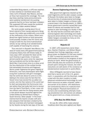 UFO Cover-ups by the Government

unidentified flying objects, a UFO was reported           Reverse Engineering at Area 51
to have crashed on ranchland about sixty
                                                      After government agencies cleaned up the
miles north of Roswell, New Mexico, and the
                                                   crash fragments and the alien corpses outside
air force had recovered the wreckage. The next
                                                   of Roswell, the bodies were taken to Hangar
day those startling media pronouncements
                                                   18 and the bits of extraterrestrial technology
were suddenly transformed into puzzling
                                                   were taken to hidden hangers at Groom Lake,
accounts that the air force had been mistaken.
                                                   a secret base in the Nevada desert. In 1989 a
The supposed UFO was merely the scattered
                                                   former government scientist named Bob Lazar
debris from a fallen weather balloon.
                                                   broke his silence and revealed that he had
   For some people reading about the air           worked on alien technology at a facility in Area
force’s denial of their having captured a flying   51. Not only had the scientists been able to
saucer, the matter was ended with a wry smile      reverse-engineer alien technology and create
at the inefficiency of the military. Others won-   top-secret aerial vehicles for the air force, but
dered how highly trained air force personnel       hidden hangars concealed as many as nine
could possibly mistake a few thin sticks and       extraterrestrial space craft.
scraps of cloth for any kind of aeronautical
vehicle, to say nothing of an extraterrestrial
                                                                     Majestic-12
craft capable of traversing the universe.
   Thus was born in Roswell, New Mexico, the          In 1987, UFO researchers Jamie Shan-
seed of nearly every UFO government-cover-up       dera, Stanton Friedman, and William Moore
conspiracy theory that still thrives today. In     released their findings regarding a secret
many ways 1947 provided the ideal soil for         group known as Majestic-12 that was created
such theories to germinate. It had been            in 1947 to keep the president and other
almost exactly two years since the Japanese        world leaders briefed on the progress of alien
had surrendered and the terrible days of           activity on Earth. While the governments of
World War II had at last come to a close amid      Earth officially deny the existence of UFOs to
the fiery destruction of the nuclear bombs         prevent panic among the masses, the chief
that devastated Hiroshima and Nagasaki.            executives are well aware of the existence of
Atomic power frightened the great majority of      extraterrestrial involvement in world affairs.
Americans, and many doomsayers were fright-           Other UFOlogists claimed to have discov-
ening their audiences with grim messages           ered that a secret arm of the U.S. govern-
that the world was about to come to a end.         ment, in association with the Illuminati, made
Adding to the stress was the fact that the         a deal with the alien invaders to trade
Soviet Union had erected the so-called iron        advanced extraterrestrial technology for such
curtain, and the free nations of the world had     Earth resources as water, minerals, cattle—
to start worrying about the Communist men-         and certain of its citizens. UFO abductions
ace before they had really had time to recover     are conducted by aliens as a species-moni-
from the Nazi’s Third Reich. In fact, many mili-   toring program. Physical examinations of
tary officers said that the flying saucers were    humans and crossbreeding attempts involv-
a new secret weapon launched against the           ing preselected men and women are allowed
United States by diehard Nazis hiding in           by the government as a treaty concession.
South America. Other people “in the know”
claimed that the bizarre circular craft were
                                                            UFOs Buzz the White House
new weapons that had been created by the
German scientists who had been kidnapped             On July 26, 1952, UFOs made national
by the Soviets during the last days of the war.    headlines when they were sighted over Wash-

C O NS PI R AC I E S   AND   SECRET SOCIETIES                                                 [459]
 
