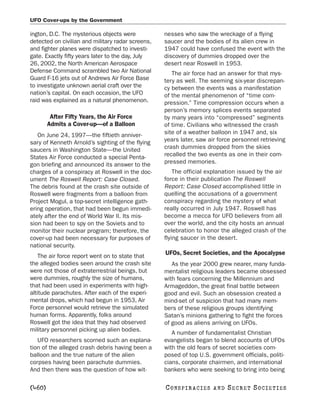 UFO Cover-ups by the Government

ington, D.C. The mysterious objects were           nesses who saw the wreckage of a flying
detected on civilian and military radar screens,   saucer and the bodies of its alien crew in
and fighter planes were dispatched to investi-     1947 could have confused the event with the
gate. Exactly fifty years later to the day, July   discovery of dummies dropped over the
26, 2002, the North American Aerospace             desert near Roswell in 1953.
Defense Command scrambled two Air National            The air force had an answer for that mys-
Guard F-16 jets out of Andrews Air Force Base      tery as well. The seeming six-year discrepan-
to investigate unknown aerial craft over the       cy between the events was a manifestation
nation’s capital. On each occasion, the UFO        of the mental phenomenon of “time com-
raid was explained as a natural phenomenon.        pression.” Time compression occurs when a
                                                   person’s memory splices events separated
         After Fifty Years, the Air Force          by many years into “compressed” segments
        Admits a Cover-up—of a Balloon             of time. Civilians who witnessed the crash
   On June 24, 1997—the fiftieth anniver-          site of a weather balloon in 1947 and, six
sary of Kenneth Arnold’s sighting of the flying    years later, saw air force personnel retrieving
saucers in Washington State—the United             crash dummies dropped from the skies
States Air Force conducted a special Penta-        recalled the two events as one in their com-
gon briefing and announced its answer to the       pressed memories.
charges of a conspiracy at Roswell in the doc-         The official explanation issued by the air
ument The Roswell Report: Case Closed.             force in their publication The Roswell
The debris found at the crash site outside of      Report: Case Closed accomplished little in
Roswell were fragments from a balloon from         quelling the accusations of a government
Project Mogul, a top-secret intelligence gath-     conspiracy regarding the mystery of what
ering operation, that had been begun immedi-       really occurred in July 1947. Roswell has
ately after the end of World War II. Its mis-      become a mecca for UFO believers from all
sion had been to spy on the Soviets and to         over the world, and the city hosts an annual
monitor their nuclear program; therefore, the      celebration to honor the alleged crash of the
cover-up had been necessary for purposes of        flying saucer in the desert.
national security.
    The air force report went on to state that
                                                   UFOs, Secret Societies, and the Apocalypse
the alleged bodies seen around the crash site         As the year 2000 grew nearer, many funda-
were not those of extraterrestrial beings, but     mentalist religious leaders became obsessed
were dummies, roughly the size of humans,          with fears concerning the Millennium and
that had been used in experiments with high-       Armageddon, the great final battle between
altitude parachutes. After each of the experi-     good and evil. Such an obsession created a
mental drops, which had begun in 1953, Air         mind-set of suspicion that had many mem-
Force personnel would retrieve the simulated       bers of these religious groups identifying
human forms. Apparently, folks around              Satan’s minions gathering to fight the forces
Roswell got the idea that they had observed        of good as aliens arriving on UFOs.
military personnel picking up alien bodies.
                                                      A number of fundamentalist Christian
   UFO researchers scorned such an explana-        evangelists began to blend accounts of UFOs
tion of the alleged crash debris having been a     with the old fears of secret societies com-
balloon and the true nature of the alien           posed of top U.S. government officials, politi-
corpses having been parachute dummies.             cians, corporate chairmen, and international
And then there was the question of how wit-        bankers who were seeking to bring into being

[460]                                              C O NS PI R AC I E S   AND   SECRET SOCIETIES
 