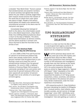 UFO Researchers’ Mysterious Deaths

a dreaded “New World Order.” Rumors spread               Friedman, Stanton T. Top Secret/Majic. New York: Mar-
that extraterrestrials and powerful members                  lowe, 1996.
of secret societies had agreed that shortly              “Historic UFOs: Anti-Aircraft Guns Blast Mystery LA
                                                             Invader.” Rense.com. http://www.rense.com/
before the year 2000 a carefully staged false
                                                             general28/histla.htm.
alien invasion would convince the masses of
                                                         Randle, Kevin D., and Donald R. Schmitt. The Truth
the world that an attack from outer space                    about the UFO Crash at Roswell. New York: M.
was about to begin. People of all nations                    Evans, 1994.
would believe the leaders who advised that               Story, Ronald D., ed. The Encyclopedia of Extraterrestri-
unconditional surrender to the aliens was for                al Encounters. New York: New American Library,
everyone’s own good.                                         2001.

   Immediately following their betrayal of
Earth to the aliens, the united leaders would
form a One World Government, a New World                  UFO RESEARCHERS’
Order, thus fulfilling biblical prophecies about
a return to the days of Babylon. The aliens                  MYSTERIOUS
would reveal themselves as demonic entities,
and the planet would be in torment until                       DEATHS
Jesus returned to deal the final blow to the
armies of evil.                                          Whether it is a fatal visit from the Men in Black
                                                         or a secret government agency, some UFO
                                                         researchers have found that investigating flying
            The American Public
                                                         saucers can be a dangerous business.
        Doesn’t Buy the UFO Cover-up
   In June 1998 a CNN/Time poll found that                      ith all the paranoia about secret mili-
27 percent of all Americans believe that
aliens have already visited Earth, and 80
                                                         W      tary cover-ups of the UFO mystery and
                                                         whispered fears about the Men in Black
percent maintain that the government is con-             (MIB), some researchers have claimed that a
ducting a cover-up to keep the truth of                  number of UFO witnesses and investigators
extraterrestrial visitation from the general             actually have met their demise at the hands
population. On June 8, 1999, a National                  of unknown and mysterious assailants. In
Institute of Science/Roper Poll surveyed a               1971 the author-researcher Otto Binder
nationwide sampling of men and women and                 wrote an article for Saga magazine’s “Special
found that 25 percent believed UFOs to be                UFO Report” titled “Liquidation of the UFO
alien spacecraft and another 12 percent                  Investigators.” Binder claimed to have
thought them to be vehicles of a secret gov-             researched the deaths of 137 flying saucer
ernment agency.                                          researchers, writers, scientists, and witness-
                                                         es who had died in the previous ten years—
Sources                                                  many, Binder emphasized, under the most
“Army Says Alarm Real—Roaring Guns Mark Blackout.”       mysterious circumstances.
   Los Angeles Times, February 26, 1942.
                                                            UFO researcher-author G. Cope Schellhorn
Clark, Jerome. The UFO Book: Encyclopedia of the
   Extraterrestrial. Detroit: Visible Ink Press, 1998.
                                                         has been tabulating the deaths of UFOlogists
                                                         from “unusual cancers, heart attacks, ques-
“Coverup Links.” http://www.mysteries-
   megasite.com/main/bigsearch/coverups.html.            tionable suicides, and all manner of strange
Fawcett, Lawrence, and Barry J. Greenwood. Clear
                                                         happenings” since 1997. Admittedly, some
   Intent: The Government Coverup of the UFO Experi-     of the researchers on Schellhorn’s and other
   ence. Englewood Cliffs, NJ: Prentice Hall, 1984.      investigators’ lists were getting up in years or

C O NS PI R AC I E S   AND   SECRET SOCIETIES                                                              [461]
 