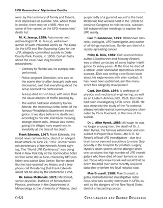 UFO Researchers’ Mysterious Deaths

were, by the testimony of family and friends,      purportedly of a gunshot wound to the head.
ill or depressed or suicidal. Still, where there   McDonald had worked hard in the 1960s to
is smoke, there may be a MIB. Here are             convince Congress to hold serious, substan-
some of the names on the UFO researchers’          tial subcommittee meetings to explore the
death list:                                        UFO reality.
   M. K. Jessup, 1959: Astronomer and                 Ivan T. Sanderson, 1973: Well-known natu-
archaeologist M. K. Jessup, well-known             ralist, zoologist, UFO investigator, and author
author of such influential works as The Case       of all things mysterious, Sanderson died of a
for the UFO and The Expanding Case for the         rapidly spreading cancer.
UFO, allegedly committed suicide in Dade
County Park, Florida, in 1959. Certain facts          Philip K. Dick, 1982: Cult science-fiction
about the case have long troubled                  author (Bladerunner and Minority Report),
researchers:                                       was a silent contactee of some higher intelli-
                                                   gence for many years. At the time he died of
  • Contrary to Florida law, no autopsy was        a stroke under somewhat mysterious circum-
    performed.                                     stances, Dick was writing a nonfiction book
  • Police sergeant Obenclain, who was on          about his experiences with alien contact. It
    the scene shortly after Jessup’s body was      has never been published, and the manu-
    discovered, said that everything about the     script has allegedly disappeared.
    setup seemed too professional.
                                                      Capt. Don Elkin, 1984: A professor of
  • Jessup died at rush hour, with more than       physics and mechanical engineering, as well
    the usual amount of traffic passing by.        as an Eastern Airlines pilot, Capt. Don Elkin
  • The author had been visited by Carlos          had been investigating UFOs since 1948. He
    Allende, the mysterious letter writer of the   was deep into the study of the Ra material,
    famous Philadelphia Experiment investi-        alleged extraterrestrial communications chan-
    gation, three days before his death and,       neled by Carla Rueckert, at the time of his
    according to his wife, had been receiving      suicide.
    strange phone calls. Jessup was investi-          Dr. J. Allen Hynek, 1986: Although he was
    gating the alleged navy experiment in          no longer a young man, the death of Dr. J.
    invisibility at the time of his death.         Allen Hynek, the famous astronomer and con-
   Frank Edwards, 1967: Frank Edwards, the         sultant to Project Blue Book—the U.S. Air
noted news commentator, died of an alleged         Force’s official UFO investigation—due to a
heart attack on June 24, 1967, on the twenti-      brain tumor seemed suspicious to many. Sup-
eth anniversary of the Kenneth Arnold sight-       posedly in the hospital for prostate surgery,
ing. The “World UFO Conference” was being          Hynek’s death seems all the stranger when
held in New York City at the Commodore hotel       one considers the high number of UFO investi-
on that same day in June, chaired by UFO pub-      gators who have died of brain tumors or can-
lisher and author Gray Barker. Barker stated       cer. Those who knew Hynek well recall that he
that he had received two letters and a tele-       seem troubled over some recently acquired
phone call threatening that Frank Edwards          data shortly before his fatal hospital stay.
would not be alive by the conference’s end.           Mae Brussell, 1988: Mae Brussell, a
  Dr. James McDonald, 1971: McDonald,              gutsy, no-holds-barred investigative radio
senior physicist, Institute of Atmospheric         host, who was acutely interested in UFOs as
Physics, professor in the Department of            well as the dangers of the New World Order,
Meteorology at the University of Arizona, died     died of a fast-acting cancer.

[462]                                              C O NS PI R AC I E S   AND   SECRET SOCIETIES
 