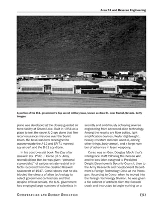 Area 51 and Reverse Engineering




A portion of the U.S. government’s top secret military base, known as Area 51, near Rachel, Nevada. Getty
Images.


plane was developed at the closely guarded air          secretly and ambitiously achieving reverse
force facility at Groom Lake. Built in 1954 as a        engineering from advanced alien technology.
place to test the secret U-2 spy plane that flew        Among the results are fiber optics, light
reconnaissance missions over the Soviet                 amplification devices, Kevlar (lightweight,
Union, the base was later redesigned to                 heavily resistant material used in, among
accommodate the A-12 and SR-71 manned                   other things, body armor), and a large num-
spy aircraft and the D-21 spy drone.                    ber of advances in laser weaponry.
    In his controversial book The Day after                Corso was on Gen. Douglas MacArthur’s
Roswell, Col. Philip J. Corso (U.S. Army,               intelligence staff following the Korean War,
retired) claims that he was given “personal             and he was later assigned to President
stewardship” of various extraterrestrial arti-          Dwight Eisenhower’s Security Council, then to
facts recovered from the crashed Roswell                the Army Research and Development Depart-
spacecraft of 1947. Corso states that he dis-           ment’s Foreign Technology Desk at the Penta-
tributed the objects of alien technology to             gon. According to Corso, when he moved into
select government contractors and that                  the Foreign Technology Division, he was given
despite official denials, the U.S. government           a file cabinet of artifacts from the Roswell
has employed large numbers of scientists in             crash and instructed to begin working on a

C O NS PI R AC I E S   AND   SECRET SOCIETIES                                                          [31]
 