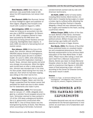 Unabomber and the Harvard Drug Experiments

  Deke Slayton, 1993: Deke Slayton, the           extraterrestrials worked side by side with
astronaut, was purportedly ready to talk          American technicians.
about his UFO experiences, but cancer inter-         Jim Keith, 1999: Author of many books
vened.                                            including Mind Control, World Control, Jim
   Ron Rummel, 1993: Ron Rummel, former           Keith died in hospital during surgery to repair
air force intelligence agent and publisher of     a broken leg he suffered while attending the
Alien Digest, allegedly shot himself in the       infamous Burning Man Festival in Nevada.
mouth with a pistol on August 6, 1993.            Allegedly, a blood clot was released during
                                                  the surgery and traveled to the heart, causing
   Ann Livingston, 1994: Ann Livingston           a pulmonary edema.
made her living as an accountant, but she
was also a MUFON investigator. On Decem-             William Cooper, 2001: Author of the clas-
ber 29, 1992, Livingston claimed to have          sic book Behold a Pale Horse, shortwave
been accosted by five MIB whom she                radio talk show host, UFO researcher, and
described as being almost faceless and car-       political activist, William Cooper was shot
rying long, flashlightlike black objects. In      dead during a gun battle with sheriff’s
early 1994 she died of a fast-acting form of      deputies at his home in Eagar, Arizona.
ovarian cancer.                                      Ron Bonds, 2001: Ron Bonds of IllumiNet
                                                  Press published books on unsolved myster-
   Ron Johnson, 1994: At the time of his
                                                  ies and unexplained phenomena, from the
death, Ron Johnson, Mutual UFO Network
                                                  Kennedy assassination to the ominous black
(MUFON) deputy director of investigations,
                                                  helicopters of the New World Order. In April
was forty-three years old and in excellent
                                                  2001, fifteen hours after eating a meal with
health. On June 9, 1994, while attending a
                                                  warm beef from a Mexican restaurant in
Society of Scientific Exploration meeting in
                                                  Atlanta, Bonds was taken to Grady Memorial
Austin, Texas, Johnson died quickly and amid
                                                  Hospital, where he died. His death was attrib-
very strange circumstances. When the lights
                                                  uted to a bacterium that figures in 250,000
were turned back on after a slide presenta-
                                                  cases of food poisoning a year—of which,
tion, Johnson was slumped over in his chair,
                                                  according to the Center for Disease Control,
his face purple, blood oozing from his nose. A
                                                  only seven result in death.
soda can, from which he had been sipping,
was sitting on the chair next to him.             Sources
   Karla Turner, 1996: Karla Turner, author of    Schellhorn, G. Cope. “Is Someone Killing Our UFO
                                                     Investigators?” UFO Magazine. http://www.meta
Masquerade of Angels, Taken, and Into the
                                                     tech.org/ufo_research_magazine_evidence.htm.
Fringe, suspected that the breast cancer that
preceded her death was due to alien retalia-
tion for statements she made in print.
   Phil Schneider, 1996: Phil Schneider
                                                    UNABOMBER AND
died on January 17, 1996, allegedly stran-
gled by a catheter found wrapped around his
                                                   THE HARVARD DRUG
neck. Schneider claimed to have worked in            EXPERIMENTS
13 of the 129 deep underground facilities
the U.S. government constructed after             If Theodore Kaczynski was only one of many who
World War II. One of these bases was the          volunteered for the Harvard experiments in mind
bioengineering facility at Dulce, New Mexico,     control, we could have a lot of Unabombers wait-
where according to Schneider, humanoid            ing to explode.

C O NS PI R AC I E S   AND   SECRET SOCIETIES                                                 [463]
 