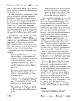 Unabomber and the Harvard Drug Experiments

field for manipulating people to obey the wills      • If revolutionaries do not destroy the pre-
of the advertisers and to buy things that they         sent form of society, the future will see
don’t really need.                                     the common people surviving as “house
   In 1995, shortly after the murder of Gilbert        pets” or slaves to an elite class of
Murray, president of the California Forestry           humans or to intelligent machines.
Association, the Unabomber began mailing             Kaczynski was arrested outside his remote
letters, some to his former victims, explaining   Montana cabin on April 3, 1996. His brother
his goals and demanding that newspapers           David had recognized his writing style and
print his 35,000-word manifesto “Industrial       notified the authorities. Although David had
Society and Its Future.” The Unabomber            received assurances that Ted would never
threatened to send more bombs unless his          know that his own brother had turned him in
manifesto appeared in print. He promised to       to the FBI, the information was leaked to the
cease his campaign of terror if his philosophy    press. The Kaczynski family was also
could be made known to the general public.        betrayed when the prosecutors had promised
                                                  them that they would not seek the death
   In September 1995 the New York Times
                                                  penalty. Ted managed to avoid the sentence
and the Washington Post published the
                                                  of death by pleading guilty on January 22,
Unabomber’s thesis word for word as he had
                                                  1998, and he was delivered to the federal
written it. The authorities had encouraged the
                                                  ADX supermaximum-security prison in Flo-
newspapers to present the Unabomber’s
                                                  rence, Colorado, to serve life without the pos-
work verbatim not only to appease him, but
                                                  sibility of parole. David Kaczynski donated
also in the hope that someone would recog-
                                                  the reward money, minus his legal expenses,
nize his writing style and phraseology.
                                                  to the families of the Unabomber’s victims.
    Among Kaczynski’s main points were the
                                                      Over an eighteen-year period, Kaczynski
following:
                                                  had sent mail bombs to his selected targets,
  • The Industrial Revolution and its tech-       killing three and wounding twenty-nine. As the
    nological legacy have proved to be a          Unabomber, he was responsible for the FBI’s
    disaster for the human race. The result-      most expensive manhunt ever conducted.
    ing system suppresses human free-
                                                     When we reflect upon the brilliant, barely
    dom, destroys nature, and makes the
                                                  sixteen-year-old, shy and sensitive Harvard
    individual exist to serve the system,
                                                  student who volunteered for mind-control
    rather than the other way around as it
                                                  experiments under the direction of Henry Mur-
    should be.
                                                  ray and Sidney Gottlieb, we can only wonder
  • Modern technology is undesirable, and it      exactly what programming was directed
    should be halted so that people can           toward Theodore Kaczynski and hundreds of
    return to a simpler, happier lifestyle liv-   others. We know today that Murray and Gott-
    ing next to nature.                           lieb conducted mind-control tests that fla-
  • A collapse of the technological society is    grantly violated medical ethics. What we don’t
    inevitable, so it would be best to bring      know is how many other “Unabombers” might
    about a “social crash” as soon as possi-      be triggered some day by an insidious
    ble before it can get any worse.              posthypnotic suggestion that was planted in a
                                                  student’s psyche forty-five or fifty years ago.
  • There should be no illusions about cre-
    ating an ideal society; the goal should       Sources
    be only to destroy the existing form of       Chase, Alston. “Harvard and the Making of the
    society.                                         Unabomber.” Atlantic Monthly, June 2000.


[466]                                             C O NS PI R AC I E S   AND   SECRET SOCIETIES
 