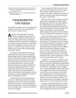 Underground UFO Bases

Cockburn, Alexander, and Jeffrey St. Clair. “Ted K., the      Crack troops from Delta Force were sent
   CIA & LSD.” CounterPunch. http://www.counter-           into the vast underground tunnels to rescue
   punch.org/tedk.html.
                                                           the scientists, but they proved to be no
“Theodore Kaczynski.” http://en.wikipedia.org/wiki/
                                                           match for the aliens. Estimates of sixty-six to
   Theodore_Kaczynski.
                                                           several hundred humans were killed during
                                                           the violent confrontation.
                                                               Because of the sudden realization that the
        UNDERGROUND                                        Grays could not always be trusted to follow
         UFO BASES                                         anything other than their own secret agenda,
                                                           the representatives and employees of the
                                                           secret government withdrew from all joint pro-
Some UFO investigators warn us to forget about
                                                           jects with the Grays for about two years. Even-
the lights in the skies. The real danger from
                                                           tually a reconciliation occurred, and the
alien invasion is under our feet.
                                                           alliance between the aliens and the members
                                                           of the secret government was back on course.
      lthough UFO researchers insist that
A     there are underground alien bases in
Nevada, Arizona, California, Wisconsin, Col-
                                                              Some of the aliens who work in the under-
                                                           ground bases consider themselves to be
orado, and many other areas, the alleged                   native Earthlings, for they are the crossbred
underground facility outside Dulce, New Mexi-              descendants of a reptilian humanoid species,
co, is by far the most notorious. According to             who many thousands of years ago in our plan-
many UFO investigators, there are men and                  et’s prehistory accomplished genetic engi-
women who claim to have worked in these                    neering with early members of Homo sapiens.
facilities side by side with extraterrestrials             While some of these crossbred reptilian-
nicknamed “Grays.”                                         human “Terrans” are loyal allies, others of
                                                           their group have proven to be untrustworthy
   The Grays are most often described as
                                                           mercenary agents for the Draco, an extrater-
being under four feet tall, with a dispropor-
                                                           restrial race that is returning to Earth—a plan-
tionately large head and large slanted eyes.
                                                           et they consider their ancient outpost.
Some of their species appear more sophisti-
cated than others, but they all seem to wor-                  In addition to a number of reported “Hairy
ship technology at the expense of artistic                 Dwarfs” and exceedingly tall alien life forms,
and creative expression. They also seem                    the most commonly mentioned extraterrestrial
devoid of emotion and appear indifferent to                biological entities (EBEs) next to the Grays are
the general well-being of humans. The wit-                 the “Nordics,” essentially human in appear-
nesses who claim to have worked aside                      ance, mostly blond-haired and blue-eyed. Cast
Grays state that the principal research at                 in an angelic kind of role in the alien-versus-
Dulce is the study of human genetics and the               human drama, they normally do not violate
possibility of crossbreeding the two species               the intergalactic law of noninterference so
and/or developing mutations.                               they cannot halt the occasional grisly machi-
   A frequently heard account about Dulce                  nations of the Grays. Unless, of course, the
concerns a 1969 confrontation that broke                   Grays finally go too far and begin to upset the
out between the human scientists working                   larger picture of universal balance and order.
there and the aliens. In order to guarantee                   Research scientist Paul Bennewitz claims
extended cooperation from the secret govern-               to have been repeatedly harassed and intimi-
ment, the Grays took a number of human sci-                dated by the military after he provided govern-
entists as hostages.                                       ment investigators with proof that he had

C O NS PI R AC I E S   AND   SECRET SOCIETIES                                                        [467]
 