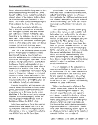 Underground UFO Bases

filmed a formation of UFOs flying over the Man-        What shocked Lear was that the govern-
zano Weapons Storage Area and the Coyote            ment had made secret deals with the aliens,
Canyon Test Site (where nuclear materials are       actually exchanging humans for advanced
stored), all part of the Kirtland Air Force Base    technical data. By 1987 Lear had discovered
facilities in Albuquerque, New Mexico. Ben-         that the EBEs were putting together a sort of
newitz said he saw four saucer-shaped objects       “Frankenstein Army—part alien, part human”
lined up beside the fence of the air base.          in underground facilities in Nevada and New
  Bennewitz’s investigations led him to             Mexico.
Dulce, where he spoke with a woman who                 Lear’s painstaking research yielded grisly
was kidnapped by aliens after she and her           evidence that human, as well as cattle, muti-
son had witnessed them mutilating a cow.            lations had been performed by the aliens as
According to the abductee, she and her son          early as 1956. An Air Force major had wit-
were taken inside the Dulce underground             nessed the abduction of a sergeant early one
base and saw for themselves horrible experi-        morning at the White Sands Missile Test
ments in which organs and blood were being          Range. When his body was found three days
removed from animals to create a new                later, his genitals had been removed, his rec-
species of humanoids through gene splicing.         tum cored out in a surgically precise plug up
   John Lear is the son of the famous aviation      to the colon, and his eyes had been removed.
pioneer William Lear, who established the           His corpse had also been drained of all
Lear Aircraft Company. John himself has             blood. Information provided Lear by infor-
earned a well-deserved reputation in aeronau-       mants concerning the Dulce underground
tical circles for having test flown over 150 air-   base detailed large vats with pale meat being
craft and having won numerous awards from           agitated in solutions and large test tubes
the Federal Aviation Administration. A few          with humans in them.
years ago—before he heard a friend relate a             In Lear’s assessment the abduction sce-
UFO encounter that had taken place in Eng-          nario seemed to have at least three purpos-
land—Lear had absolutely no interest in flying      es: (1) insertion of a tiny probe, approximate-
saucers. However, as he began to check out          ly three millimeters in size, that would moni-
the accounts that others had relayed to him,        tor and program the abductee; (2) posthyp-
he found to his astonishment that there were        notic suggestions regarding the abductee’s
mountains of evidence proving that UFOs are         future mission; and (3) genetic crossbreeding
real and quite likely from outer space.             between the EBEs and humans.
   Pursuing the subject with his contacts in           William Hamilton, author of Cosmic Top
the CIA and his informants in military intelli-     Secret, first received news of the existence
gence, Lear ascertained that the first UFO          of the secret underground bases in 1979
crash occurred in Germany shortly before            when an acquaintance who was a govern-
World War II. The Nazis used the technology         ment worker revealed the details of military
obtained from the wreckage to initiate the          participation in monstrous genetic experi-
rocketry program that destroyed much of             ments being conducted with a sinister group
Europe and blitzed the British Isles.               of aliens. When his employers discovered
   Later, Lear was told, a flying disc crashed      that the man had stolen photographs depict-
near Roswell, New Mexico, and one of the            ing these experiments, his wife and children
injured aliens on board was kept alive for a        were taken into custody by federal agents as
short period of time in Hangar 18 in what is        an effective means of regaining the classified
now Wright-Patterson Air Force Base.                material that had been misplaced.

[468]                                               C O NS PI R AC I E S   AND   SECRET SOCIETIES
 
