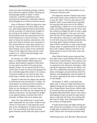 Undersea UFO Bases

those who have witnessed strange unidenti-       Captain K saw his USO inaccessible to con-
fied submarine objects (USOs) entering and       ventional undersea craft.
leaving large bodies of water. In other             The Argentine steamer Naviero was some
instances, scientific expeditions have           120 miles off the coast of Brazil on the night
encountered mysterious underwater objects        of July 30, 1967. The time was about 6:15.
that belonged to no known terrestrial source.    Captain Julian Lucas Ardanza was enjoying
   Early in February 1960 the Argentine navy,    his evening meal when one of his officers,
with the assistance of United States advis-      Jorge Montoya, called him on the intercom to
ers, alternately depth-bombed and demand-        report something strange near the ship. Cap-
ed the surrender of submarines thought to        tain Ardanza emerged on deck to view a cigar-
be lurking at the bottom of Golfo Nuevo, a       shaped shining object in the sea, not more
forty-by-twenty-mile bay separated from the      than 50 feet off the Naviero’s starboard side.
South Atlantic by a narrow entrance. There       The submarine craft was an estimated 105
were at least two mystery submarines, and        to 110 feet long and emitted a powerful blue
both were able to function and maneuver in       and white glow. Captain Ardanza and the
the narrow gulfs for many days without sur-      other officers could see no sign of periscope,
facing. They easily outran and hid from sur-     railing, tower, or superstructure on the noise-
face vessels, and in spite of the combined       less craft. Captain Ardanza said that in his
forces of the Argentine fleet and the most       twenty years at sea he had never seen any-
modern U.S. subhunting technology, they          thing like it.
were able to escape.                                Chief Officer Carlos Lasca ventured that
    On January 12, 1965, Captain K, an airline   the object was a submersible UFO with a bril-
pilot on a flight between Whenuapai and          liant source of illumination. The seamen esti-
Kaitaia, New Zealand, spotted a USO when         mated the craft’s speed at twenty-five knots,
he was about one-third of the way across         as opposed to the Naviero’s seventeen. After
Kaipara Harbor. As he veered his DC-3 for a      pacing the Argentine steamer for fifteen min-
closer look at what he had at first guessed to   utes, the unidentified submarine object sud-
be a stranded gray-white whale in an estuary,    denly submerged, passed directly under the
it became evident to him that he was now         Naviero, and disappeared into the depths of
observing a metallic structure of some sort.     the ocean, glowing all the while it dove deep-
   Captain K saw that the object was perfect-    er and deeper.
ly streamlined and symmetrical in shape. He         On October 3, 1967, a sixty-foot-long
could detect no external control surfaces or     object with a series of bright portholes was
protrusions, but there did appear to be a        sighted diving into the harbor and submerg-
hatch on top. Harbored in no more than thirty    ing in Shag Harbor, Nova Scotia. Within twen-
feet of water, the USO was not shaped like an    ty minutes several constables of the Royal
ordinary submarine. He estimated its length      Canadian Mounted Police were on the scene,
to be approximately a hundred feet with a        attempting to reach by boat the spot where,
diameter of fifteen feet at its widest part.     about a half mile off shore, the sizzling UFO
   Later, the navy stated that it would have     was seen to float, then submerge beneath
been impossible for any known model of sub-      the surface of Shag Harbor.
marine to have been in that particular area         A Coast Guard boat and eight fishing ves-
due to the configuration of harbor and coast-    sels joined the constables in time to observe
line. The surrounding mud flats and man-         a large path of yellowish foam and bubbling
grove swamps would make the spot in which        water. Divers from the Royal Canadian Navy

[470]                                            C O NS PI R AC I E S   AND   SECRET SOCIETIES
 