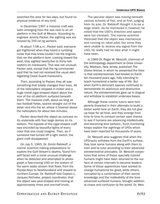 Undersea UFO Bases

searched the area for two days, but found no         The peculiar object was moving beneath
physical evidence of any kind.                    various schools of fish, and at first, judging
                                                  from its size, Dr. Rebikoff thought it to be a
   In December 1997 a massive craft was
                                                  large shark. As he monitored it, however, he
seen emerging from the sea next to an oil
                                                  noted that the USO’s direction and speed
platform in the Gulf of Mexico. According to
                                                  were too constant. The marine scientist
engineer Jeremy Packer, the sighting was wit-
                                                  theorized that the object was mechanical
nessed by 250 oil rig workers.
                                                  and running on robot pilot, but since they
   At about 7:58 a.m., Packer said, everyone      were unable to receive any signal from the
got frightened when they heard a rumbling         USO, he really had no idea what it might
noise that they knew couldn’t be the engines      have been.
that ran the platform bore. Looking toward the
                                                     In 1969 Dr. Roger W. Wescott, chairman of
west, they sighted twenty-five to thirty heli-
                                                  the anthropology department at Drew Univer-
copters on maneuvers. This was not unusual,
                                                  sity, Madison, New Jersey, published The
Packer said, except that the rig commander
                                                  Divine Animal, in which he presented the theo-
said that he had not received the usual alert
                                                  ry that extraterrestrials had landed on Earth
regarding Coast Guard maneuvers.
                                                  ten thousand years ago, fully intending to
   Then, according to Packer, they all saw        teach humankind a better way of life. But
something that totally changed their lives. All   when Earth’s dominant species continued to
of the helicopters stopped in midair and a        demonstrate its avaricious and destructive
huge metal cigar-shaped object about the          nature, the extraterrestrials gave up in disgust
size of the oil platform surfaced beneath         and withdrew to establish undersea bases.
them. The massive craft, about as long as
                                                     Although these cosmic tutors were tem-
two football fields, soared straight out of the
                                                  porarily thwarted in their attempts to build a
water and into the air, where it hovered above
                                                  better world here on Earth, they did not give
the helicopters for about two minutes.
                                                  up hope for all time, and they emerge from
   Packer described the object as concave on      time to time to conduct certain spot checks
its underside with four large domes on its        to see if humans are advancing intellectually
bottom. The topside of the cigar-shaped craft     and becoming less barbaric. Such monitoring
was encircled by beautiful lights of every        forays explain the sightings of UFOs which
color that one could imagine. Then, as if         have been reported for thousands of years.
someone had turned off a light switch, the
                                                     Dr. Wescott also suggests that when the
giant craft disappeared.
                                                  UFOnauts withdrew from the Earth’s surface,
   On July 5, 1965, Dr. Dmitri Rebikoff, a        they took some humans along with them to
marine scientist making preparations to           train and to tutor according to their advanced
explore the Gulf Stream’s depths, found him-      extraterrestrial principles. Dr. Wescott conjec-
self faced with a most unusual challenge          tures that some of these specially tutored
when he detected and attempted to photo-          humans might have been returned to the sur-
graph a fast-moving USO on the bottom of          face at certain intervals to become leaders.
the warm water stream that flows from the         Some of these apprentices have worked to
Florida Keys to Newfoundland and onward to        change humankind for good, while others,
northern Europe. Dr. Rebikoff told Captain L.     corrupted by a combination of their secret
Jacques Nicholas, project coordinator, that       knowledge and the malleability of the less-
the object was pear-shaped and moving at          advanced surfaced humans, brought addition-
approximately three and one-half knots.           al chaos and confusion to the world. Dr. Wes-

C O NS PI R AC I E S   AND   SECRET SOCIETIES                                              [471]
 