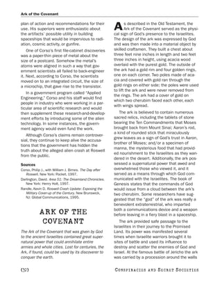 Ark of the Covenant

plan of action and recommendations for their                     s described in the Old Testament, the
use. His superiors were enthusiastic about
the artifacts’ possible utility in building
                                                          A      Ark of the Covenant served as the physi-
                                                          cal sign of God’s presence to the Israelites.
spaceships that would be impervious to radi-              The design of the ark was expressed by God
ation, cosmic activity, or gunfire.                       and was then made into a material object by
    One of Corso’s first file-cabinet discoveries         skilled craftsmen. They built a chest about
was a paper-thin piece of metal about the                 three feet nine inches in length and two feet
size of a postcard. Somehow the metal’s                   three inches in height, using acacia wood
atoms were aligned in such a way that gov-                overlaid with the purest gold. The outside of
ernment scientists all failed to back-engineer            the ark had a gold rim and four golden rings,
it. Next, according to Corso, the scientists              one on each corner. Two poles made of aca-
moved on to an integrated circuit, the size of            cia and covered with gold ran through the
a microchip, that gave rise to the transistor.            gold rings on either side; the poles were used
                                                          to lift the ark and were never removed from
   In a government program called “Applied
                                                          the rings. The ark had a cover of gold on
Engineering,” Corso and his staff would find
                                                          which two cherubim faced each other, each
people in industry who were working in a par-
                                                          with wings spread.
ticular area of scientific research and would
then supplement these research-and-develop-                  The ark is believed to contain numerous
ment efforts by introducing some of the alien             sacred relics, including the tablets of stone
technology. In some instances, the govern-                bearing the Ten Commandments that Moses
ment agency would even fund the work.                     brought back from Mount Sinai; Aaron’s rod,
                                                          a kind of rounded stick that miraculously
   Although Corso’s claims remain controver-
                                                          grew leaves as a sign of God’s trust in Aaron,
sial, they continue to keep alive the accusa-
                                                          brother of Moses; and/or a specimen of
tions that the government has hidden the
                                                          manna, the mysterious food that had provid-
truth about the alleged alien crash at Roswell
                                                          ed nourishment to the Israelites as they wan-
from the public.
                                                          dered in the desert. Additionally, the ark pos-
Sources                                                   sessed a supernatural power that awed and
Corso, Philip J., with William J. Birnes. The Day after   overwhelmed those who viewed it, and it
   Roswell. New York: Pocket, 1997.                       served as a means through which God com-
Darlington, David. Area 51: The Dreamland Chronicles.     municated with the Israelites. The book of
   New York: Henry Holt, 1997.                            Genesis states that the commands of God
Randle, Kevin D. Roswell Crash Update: Exposing the       would issue from a cloud between the ark’s
   Military Cover-up of the Century. New Brunswick,       two cherubim. Some researchers have sug-
   NJ: Global Communications, 1995.
                                                          gested that the “god” of the ark was really a
                                                          benevolent extraterrestrial, who imparted
                                                          both a communications device and a weapon
            ARK OF THE                                    before leaving in a fiery blast in a spaceship.
             COVENANT                                        The ark provided safe passage to the
                                                          Israelites in their journey to the Promised
The Ark of the Covenant that was given by God             Land. Its power was manifested several
to the ancient Israelites contained great super-          times when Israelite warriors brought it to
natural power that could annihilate entire                sites of battle and used its influence to
armies and whole cities. Lost for centuries, the          destroy and scatter the enemies of God and
Ark, if found, could be used by its discoverer to         Israel. At the famous battle of Jericho the ark
conquer the earth.                                        was carried by a procession around the walls

[32]                                                      C O NS PI R AC I E S   AND   SECRET SOCIETIES
 