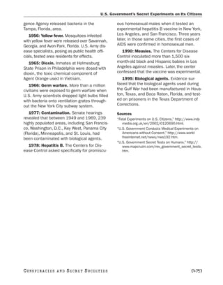 U.S. Government’s Secret Experiments on Its Citizens

gence Agency released bacteria in the              ous homosexual males when it tested an
Tampa, Florida, area.                              experimental hepatitis B vaccine in New York,
   1956: Yellow fever. Mosquitoes infected         Los Angeles, and San Francisco. Three years
with yellow fever were released over Savannah,     later, in those same cities, the first cases of
Georgia, and Avon Park, Florida. U.S. Army dis-    AIDS were confirmed in homosexual men.
ease specialists, posing as public health offi-      1990: Measles. The Centers for Disease
cials, tested area residents for effects.          Control inoculated more than 1,500 six-
   1965: Dioxin. Inmates at Holmesburg             month-old black and Hispanic babies in Los
State Prison in Philadelphia were dosed with       Angeles against measles. Later, the center
dioxin, the toxic chemical component of            confessed that the vaccine was experimental.
Agent Orange used in Vietnam.                         1995: Biological agents. Evidence sur-
   1966: Germ warfare. More than a million         faced that the biological agents used during
civilians were exposed to germ warfare when        the Gulf War had been manufactured in Hous-
U.S. Army scientists dropped light bulbs filled    ton, Texas, and Boca Raton, Florida, and test-
with bacteria onto ventilation grates through-     ed on prisoners in the Texas Department of
out the New York City subway system.               Corrections.
   1977: Contamination. Senate hearings            Sources
revealed that between 1949 and 1969, 239           “Fatal Experiments on U.S. Citizens.” http://www.indy
highly populated areas, including San Francis-        media.org.uk/en/2002/0120690.html.
co, Washington, D.C., Key West, Panama City        “U.S. Government Conducts Medical Experiments on
(Florida), Minneapolis, and St. Louis, had            Americans without Consent.” http://www.world
been contaminated with biological agents.             freeinternet.net/news/nws192.htm.
                                                   “U.S. Government Secret Tests on Humans.” http://
  1978: Hepatitis B. The Centers for Dis-             www.mapcruzin.com/rev_government_secret_tests.
ease Control asked specifically for promiscu-         htm.




C O NS PI R AC I E S   AND   SECRET SOCIETIES                                                    [475]
 