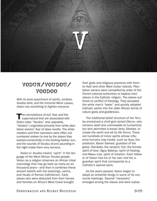 V
                                                   their gods and religious practices with them
    VODUN/VOUDOU/                                  to Haiti and other West Indian islands. Plan-
                                                   tation owners were compelled by order of the
        VOODOO                                     French colonial authorities to baptize their
                                                   slaves in the Catholic religion. The slaves suf-
With its eerie assortment of spirits, zombies,
                                                   fered no conflict of theology. They accepted
Voodoo dolls, and the immortal Marie Laveau,
                                                   the white man’s “water” and quickly adopted
Vodun has something to frighten everyone.
                                                   Catholic saints into the older African family of
                                                   nature gods and goddesses.
     he connotations of evil, fear, and the
T    supernatural that are associated with
Vodun (also “Voudou” and, popularly,
                                                      The traditional belief structure of the Yoru-
                                                   ba envisioned a chief god named Olorun, who
“Voodoo”) originated primarily from white plan-    remains aloof and unknowable to humankind,
tation owners’ fear of slave revolts. The white    but who permitted a lesser deity, Obatala, to
masters and their overseers were often out-        create the earth and all its life forms. There
numbered sixteen to one by the slaves they         are hundreds of minor spirits whose influ-
worked unmercifully in the broiling Haitian sun,   ence humans may invoke, such as Ayza, the
and the sounds of Voudou drums pounding in         protector; Baron Samedi, guardian of the
the night made them very nervous.                  grave; Dambala, the serpent; Ezli, the female
                                                   spirit of love; Ogou Balanjo, spirit of healing;
   Vodun or Voudou means “spirit” in the lan-      and Mawu Lisa, spirit of creation. Each follow-
guage of the West African Yoruba people.           er of Vodun has his or her own met tet, a
Vodun as a religion observes an African tribal     guardian spirit that corresponds to a
cosmology that may go back as many as six          Catholic’s special saint.
thousand years—and then it combines these
ancient beliefs with the teachings, saints,           As the years passed, Vodun began to
and rituals of Roman Catholicism. Early            adopt an antiwhite liturgy in some of its noc-
slaves who were abducted from their homes          turnal meetings. Several “messiahs”
and families on Africa’s West Coast brought        emerged among the slaves and were subse-

C O NS PI R AC I E S   AND   SECRET SOCIETIES                                               [477]
 