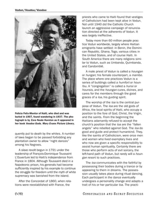 Vodun/Voudou/Voodoo

                                                     priests who came to Haiti found that vestiges
                                                     of Catholicism had been kept alive in Vodun.
                                                     Not until 1940 did the Catholic Church
                                                     launch an aggressive campaign of renuncia-
                                                     tion directed at the adherents of Vodun. It
                                                     was largely ineffective.
                                                        Today more than 60 million people prac-
                                                     tice Vodun worldwide, largely where Haitian
                                                     emigrants have settled: in Benin, the Domini-
                                                     can Republic, Ghana, Togo, various cities in
                                                     the United States, and of course Haiti. In
                                                     South America there are many religions simi-
                                                     lar to Vodun, such as Umbanda, Quimbanda,
                                                     and Candomblé.
                                                        A male priest of Vodun is called a houngan
                                                     or hungan; his female counterpart, a mambo.
                                                     The place where one practices Vodun is a
                                                     series of buildings called a humfort or houn-
                                                     fou. A “congregation” is called a hunsi or
                                                     hounsis, and the houngan cures, divines, and
                                                     cares for the members through the good
                                                     graces of a loa, his guiding spirit.
                                                        The worship of the loa is the central pur-
                                                     pose of Vodun. The loa are the old gods of
                                                     Africa, the local spirits of Haiti, who occupy a
Felicia Felix-Mentor of Haiti, who died and was      position to the fore of God, Christ, the Virgin,
buried in 1907, found wandering in 1937. The pho-    and the saints. From the beginning the
tograph is by Zora Neale Hurston as it appeared in   Haitians adamantly refused to accept the
her book Voodoo Gods. Mary Evans Picture Library.    church’s position that the loa are the “fallen
                                                     angels” who rebelled against God. The loa do
                                                     good and guide and protect humankind. They,
quently put to death by the whites. A number
                                                     like the saints of Catholicism, were once men
of laws began to be passed forbidding any
                                                     and women who lived exemplary lives and
plantation owner to allow “night dances”
                                                     who now are given a specific responsibility to
among his Negroes.
                                                     assist human spirituality. Certainly there are
   A slave revolt begun in 1791 under the            those who perform acts of evil sorcery, the
leadership of François-Dominique Toussaint           left-hand path of Vodun, but rarely will a houn-
L’Ouverture led to Haiti’s independence from         gan resort to such practices.
France in 1804. Although Toussaint died in a
                                                        The loa communicates with the faithful by
Napoleonic prison, his generals had become
                                                     possessing their bodies during a trance or by
sufficiently inspired by his example to continue
                                                     appearing to them in dreams. The posses-
the struggle for freedom until the myth of white
                                                     sion usually takes place during ritual dancing.
supremacy was banished from the island.
                                                     Each participant in the dance eventually
   After the Concordat of 1860, when rela-           undergoes a personality change and adapts a
tions were reestablished with France, the            trait of his or her particular loa. The practi-

[478]                                                C O NS PI R AC I E S   AND   SECRET SOCIETIES
 