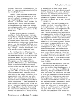 Vodun/Voudou/Voodoo

tioners of Vodun refer to this invasion of the      to get a glimpse of Marie Laveau herself
body by a supernatural agency as that of the        dancing with her large snake, Zombi, draped
loa mounting its “horse.”                           over her shoulders. For the white onlookers,
   There is a great difference between pos-         the music and the dance provided exciting
session by a loa and possession by an evil          entertainment. For Marie Laveau’s fellow wor-
spirit. An evil spirit brings chaos to the danc-    shippers, the rites were spiritual celebra-
ing and perhaps great harm to the one pos-          tions, and even Zombi was an agent of great
sessed. The traditional dances of Vodun are         Voodoo powers.
conducted on a serious plane with rhythm               Legend has it that Marie Laveau discov-
and suppleness—but not with the orgiastic           ered the secrets of immortality and lived to
sensuality depicted in motion pictures about        be nearly two hundred years old. Some say
Voodoo or in the gyrations performed for the        that she is still alive, conducting Voodoo ritu-
tourist trade.                                      als in the secret shadows of New Orleans.
                                                    Such a legend quite likely began when Marie
   All Vodun ceremonies must climax with
                                                    cleverly passed the position of high priestess
sacrifice to the loa. Chickens are most com-
                                                    to her daughter, who greatly resembled her, at
monly offered, although the wealthy may offer
                                                    a strategic time when the original Marie had
a goat or a bull. The possessed usually drinks
                                                    just begun to age. Marie retired from public
of the blood that is collected in a vessel,
                                                    appearances to continue to conduct the intri-
thereby satisfying the hunger of the loa. Other
                                                    cate network of spies and informants she
dancers may also partake of the blood, some-
                                                    had built up, while her daughter assumed the
times adding spices to it but most often drink-
                                                    public persona of Marie Laveau, Voodoo
ing it “straight.” After the ceremony, the sacri-
                                                    queen of New Orleans. Because she now
ficed animal is usually cooked and eaten.
                                                    appeared ageless and could sometimes be
   The most legendary of all Voodoo priest-         seen in more than one place at a time, her
esses is Marie Laveau (c. 1794–1881), a Cre-        power and mystery grew ever stronger among
ole freewoman who was said to be gifted with        her Voodoo worshippers and the elite white
remarkable powers of sorcery and the ability        community as well. As far as it can be deter-
to fashion charms of unfailing efficacy.            mined, Marie Laveau died in New Orleans on
Although she was the recognized Voodoo              June 15, 1881.
priestess of New Orleans, she did not find her         Vodun features a supernatural entity that
beliefs incompatible with Catholicism and           is unique among the practitioners of sor-
Christian charity, and she attended Mass daily.     cery—the zombies, those dread creatures of
    Marie greatly popularized Voodoo by revis-      the undead who prowl about at night doing
ing some of the rituals until they became her       the bidding of magicians who follow the left-
unique mixture of West Indian and African           hand path. Vodun lore actually has two types
tribal religions and Roman Catholicism. She         of zombi: the undead and those who died by
was certain to invite politicians and police        violence. For the Haitian peasant, zombies,
officials to the public ceremonies that she         the living dead, are to be feared as those
conducted on the banks of Bayou Saint John          who have succumbed to the influence of evil
on the night of June 23, Saint John’s Eve. On       and become sorcerers. The people of the vil-
other occasions, she would hold Voodoo ritu-        lages believe that the sorcerer unearths a
als on the shore of Lake Pontchartrain and at       corpse and wafts under its nose a bottle con-
her cottage, Maison Blanche. Hundreds of            taining its soul. Then, as if he were fanning a
the best families in New Orleans attended           tiny spark of life in dry tinder, the sorcerer
these public celebrations of Voodoo, hoping         nurtures the spark of life in the corpse until

C O NS PI R AC I E S   AND   SECRET SOCIETIES                                                 [479]
 