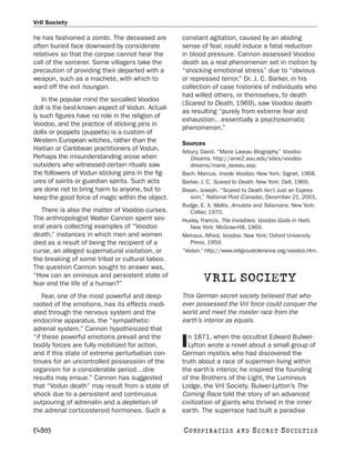 Vril Society

he has fashioned a zombi. The deceased are         constant agitation, caused by an abiding
often buried face downward by considerate          sense of fear, could induce a fatal reduction
relatives so that the corpse cannot hear the       in blood pressure. Cannon assessed Voodoo
call of the sorcerer. Some villagers take the      death as a real phenomenon set in motion by
precaution of providing their departed with a      “shocking emotional stress” due to “obvious
weapon, such as a machete, with which to           or repressed terror.” Dr. J. C. Barker, in his
ward off the evil houngan.                         collection of case histories of individuals who
                                                   had willed others, or themselves, to death
    In the popular mind the so-called Voodoo
                                                   (Scared to Death, 1969), saw Voodoo death
doll is the best-known aspect of Vodun. Actual-
                                                   as resulting “purely from extreme fear and
ly such figures have no role in the religion of
                                                   exhaustion…essentially a psychosomatic
Voodoo, and the practice of sticking pins in
                                                   phenomenon.”
dolls or poppets (puppets) is a custom of
Western European witches, rather than the          Sources
Haitian or Caribbean practitioners of Vodun.       Arbury, David. “Marie Laveau Biography.” Voodoo
Perhaps the misunderstanding arose when               Dreams. http://ame2.asu.edu/sites/voodoo
outsiders who witnessed certain rituals saw           dreams/marie_laveau.asp.
the followers of Vodun sticking pins in the fig-   Bach, Marcus. Inside Voodoo. New York: Signet, 1968.
ures of saints or guardian spirits. Such acts      Barker, J. C. Scared to Death. New York: Dell, 1969.
are done not to bring harm to anyone, but to       Brean, Joseph. “Scared to Death Isn’t Just an Expres-
keep the good force of magic within the object.       sion.” National Post (Canada), December 21, 2001.
                                                   Budge, E. A. Wallis. Amulets and Talismans. New York:
   There is also the matter of Voodoo curses.         Collier, 1970.
The anthropologist Walter Cannon spent sev-        Huxley, Francis. The Invisibles: Voodoo Gods in Haiti.
eral years collecting examples of “Voodoo             New York: McGraw-Hill, 1969.
death,” instances in which men and women           Metraux, Alfred. Voodoo. New York: Oxford University
died as a result of being the recipient of a          Press, 1959.
curse, an alleged supernatural visitation, or      “Vodun.” http://www.religioustolerance.org/voodoo.htm.
the breaking of some tribal or cultural taboo.
The question Cannon sought to answer was,
“How can an ominous and persistent state of
fear end the life of a human?”
                                                           VRIL SOCIETY
    Fear, one of the most powerful and deep-       This German secret society believed that who-
rooted of the emotions, has its effects medi-      ever possessed the Vril force could conquer the
ated through the nervous system and the            world and meet the master race from the
endocrine apparatus, the “sympathetic-             earth’s interior as equals.
adrenal system.” Cannon hypothesized that
“if these powerful emotions prevail and the          n 1871, when the occultist Edward Bulwer-
bodily forces are fully mobilized for action,
and if this state of extreme perturbation con-
                                                   I Lytton wrote a novel about a small group of
                                                   German mystics who had discovered the
tinues for an uncontrolled possession of the       truth about a race of supermen living within
organism for a considerable period…dire            the earth’s interior, he inspired the founding
results may ensue.” Cannon has suggested           of the Brothers of the Light, the Luminous
that “Vodun death” may result from a state of      Lodge, the Vril Society. Bulwer-Lytton’s The
shock due to a persistent and continuous           Coming Race told the story of an advanced
outpouring of adrenalin and a depletion of         civilization of giants who thrived in the inner
the adrenal corticosteroid hormones. Such a        earth. The superrace had built a paradise

[480]                                              C O NS PI R AC I E S   AND   SECRET SOCIETIES
 