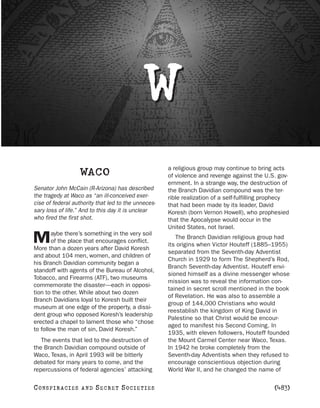 W
                                                     a religious group may continue to bring acts
                       WACO                          of violence and revenge against the U.S. gov-
                                                     ernment. In a strange way, the destruction of
Senator John McCain (R-Arizona) has described        the Branch Davidian compound was the ter-
the tragedy at Waco as “an ill-conceived exer-       rible realization of a self-fulfilling prophecy
cise of federal authority that led to the unneces-   that had been made by its leader, David
sary loss of life.” And to this day it is unclear    Koresh (born Vernon Howell), who prophesied
who fired the first shot.                            that the Apocalypse would occur in the
                                                     United States, not Israel.
        aybe there’s something in the very soil
M       of the place that encourages conflict.
More than a dozen years after David Koresh
                                                        The Branch Davidian religious group had
                                                     its origins when Victor Houteff (1885–1955)
                                                     separated from the Seventh-day Adventist
and about 104 men, women, and children of
                                                     Church in 1929 to form The Shepherd’s Rod,
his Branch Davidian community began a
                                                     Branch Seventh-day Adventist. Houteff envi-
standoff with agents of the Bureau of Alcohol,
                                                     sioned himself as a divine messenger whose
Tobacco, and Firearms (ATF), two museums
                                                     mission was to reveal the information con-
commemorate the disaster—each in opposi-
                                                     tained in secret scroll mentioned in the book
tion to the other. While about two dozen
                                                     of Revelation. He was also to assemble a
Branch Davidians loyal to Koresh built their
                                                     group of 144,000 Christians who would
museum at one edge of the property, a dissi-
                                                     reestablish the kingdom of King David in
dent group who opposed Koresh’s leadership
                                                     Palestine so that Christ would be encour-
erected a chapel to lament those who “chose
                                                     aged to manifest his Second Coming. In
to follow the man of sin, David Koresh.”
                                                     1935, with eleven followers, Houteff founded
   The events that led to the destruction of         the Mount Carmel Center near Waco, Texas.
the Branch Davidian compound outside of              In 1942 he broke completely from the
Waco, Texas, in April 1993 will be bitterly          Seventh-day Adventists when they refused to
debated for many years to come, and the              encourage conscientious objection during
repercussions of federal agencies’ attacking         World War II, and he changed the name of

C O NS PI R AC I E S   AND   SECRET SOCIETIES                                                 [483]
 