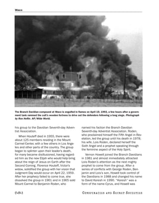 Waco




The Branch Davidian compound at Waco is engulfed in flames on April 19, 1993, a few hours after a govern-
ment tank rammed the cult’s wooden fortress to drive out the defenders following a long siege. Photograph
by Ron Heflin. AP/Wide World.


his group to the Davidian Seventh-day Adven-            named his faction the Branch Davidian
tist Association.                                       Seventh-day Adventist Association. Roden,
   When Houteff died in 1955, there were                who proclaimed himself the Fifth Angel in Rev-
about 125 members residing in the Mount                 elation, led the group until his death in 1978;
Carmel Center, with a few others in Los Ange-           his wife, Lois Roden, declared herself the
les and other parts of the country. The group           Sixth Angel and a prophet speaking through
began to splinter upon their leader’s death,            the feminine aspect of the Holy Spirit.
for many became disillusioned, having regard-              Vernon Howell joined the Branch Davidians
ed him as the new Elijah who would help bring           in 1981 and almost immediately attracted
about the reign of Jesus on Earth after the             Lois Roden’s attention as the next mighty
Second Coming. Florence Houteff, Victor’s               prophet to come from the group. After a
widow, solidified the group with her vision that        series of conflicts with George Roden, Ben-
Judgment Day would occur on April 22, 1959.             jamin and Lois’s son, Howell took control of
After her prophecy failed to come true, she             the Davidians in 1988 and changed his name
dissolved the group in 1961 and in 1965 sold            to David Koresh in 1990. “Koresh” was a
Mount Carmel to Benjamin Roden, who                     form of the name Cyrus, and Howell was

[484]                                                   C O NS PI R AC I E S   AND   SECRET SOCIETIES
 