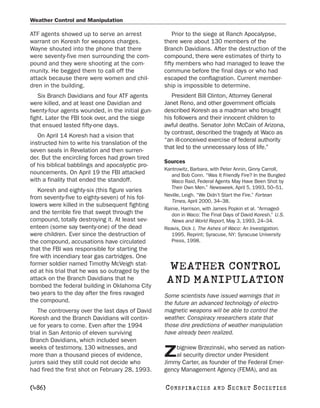 Weather Control and Manipulation

ATF agents showed up to serve an arrest               Prior to the siege at Ranch Apocalypse,
warrant on Koresh for weapons charges.            there were about 130 members of the
Wayne shouted into the phone that there           Branch Davidians. After the destruction of the
were seventy-five men surrounding the com-        compound, there were estimates of thirty to
pound and they were shooting at the com-          fifty members who had managed to leave the
munity. He begged them to call off the            commune before the final days or who had
attack because there were women and chil-         escaped the conflagration. Current member-
dren in the building.                             ship is impossible to determine.
   Six Branch Davidians and four ATF agents          President Bill Clinton, Attorney General
were killed, and at least one Davidian and        Janet Reno, and other government officials
twenty-four agents wounded, in the initial gun-   described Koresh as a madman who brought
fight. Later the FBI took over, and the siege     his followers and their innocent children to
that ensued lasted fifty-one days.                awful deaths. Senator John McCain of Arizona,
                                                  by contrast, described the tragedy at Waco as
   On April 14 Koresh had a vision that
                                                  “an ill-conceived exercise of federal authority
instructed him to write his translation of the
                                                  that led to the unnecessary loss of life.”
seven seals in Revelation and then surren-
der. But the encircling forces had grown tired
                                                  Sources
of his biblical babblings and apocalyptic pro-
                                                  Kantrowitz, Barbara, with Peter Annin, Ginny Carroll,
nouncements. On April 19 the FBI attacked            and Bob Conn. “Was It Friendly Fire? In the Bungled
with a finality that ended the standoff.             Waco Raid, Federal Agents May Have Been Shot by
                                                     Their Own Men.” Newsweek, April 5, 1993, 50–51.
    Koresh and eighty-six (this figure varies
                                                  Neville, Leigh. “We Didn’t Start the Fire.” Fortean
from seventy-five to eighty-seven) of his fol-
                                                     Times, April 2000, 34–38.
lowers were killed in the subsequent fighting
                                                  Rainie, Harrison, with James Popkin et al. “Armaged-
and the terrible fire that swept through the         don in Waco: The Final Days of David Koresh.” U.S.
compound, totally destroying it. At least sev-       News and World Report, May 3, 1993, 24–34.
enteen (some say twenty-one) of the dead          Reavis, Dick J. The Ashes of Waco: An Investigation.
were children. Ever since the destruction of         1995. Reprint; Syracuse, NY: Syracuse University
the compound, accusations have circulated            Press, 1998.
that the FBI was responsible for starting the
fire with incendiary tear gas cartridges. One
former soldier named Timothy McVeigh stat-
ed at his trial that he was so outraged by the
                                                   WEATHER CONTROL
attack on the Branch Davidians that he
bombed the federal building in Oklahoma City
                                                   AND MANIPULATION
two years to the day after the fires ravaged      Some scientists have issued warnings that in
the compound.                                     the future an advanced technology of electro-
    The controversy over the last days of David   magnetic weapons will be able to control the
Koresh and the Branch Davidians will contin-      weather. Conspiracy researchers state that
ue for years to come. Even after the 1994         those dire predictions of weather manipulation
trial in San Antonio of eleven surviving          have already been realized.
Branch Davidians, which included seven
weeks of testimony, 130 witnesses, and                bigniew Brzezinski, who served as nation-
more than a thousand pieces of evidence,
jurors said they still could not decide who
                                                  Z   al security director under President
                                                  Jimmy Carter, as founder of the Federal Emer-
had fired the first shot on February 28, 1993.    gency Management Agency (FEMA), and as

[486]                                             C O NS PI R AC I E S   AND   SECRET SOCIETIES
 