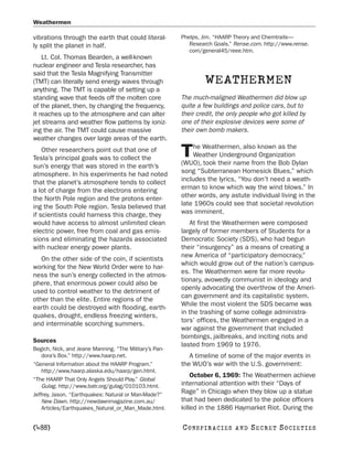 Weathermen

vibrations through the earth that could literal-        Phelps, Jim. “HAARP Theory and Chemtrails—
ly split the planet in half.                               Research Goals.” Rense.com. http://www.rense.
                                                           com/general45/reee.htm.
    Lt. Col. Thomas Bearden, a well-known
nuclear engineer and Tesla researcher, has
said that the Tesla Magnifying Transmitter
(TMT) can literally send energy waves through                    WEATHERMEN
anything. The TMT is capable of setting up a
standing wave that feeds off the molten core            The much-maligned Weathermen did blow up
of the planet, then, by changing the frequency,         quite a few buildings and police cars, but to
it reaches up to the atmosphere and can alter           their credit, the only people who got killed by
jet streams and weather flow patterns by ioniz-         one of their explosive devices were some of
ing the air. The TMT could cause massive                their own bomb makers.
weather changes over large areas of the earth.
                                                            he Weathermen, also known as the
    Other researchers point out that one of
Tesla’s principal goals was to collect the              T   Weather Underground Organization
                                                        (WUO), took their name from the Bob Dylan
sun’s energy that was stored in the earth’s
atmosphere. In his experiments he had noted             song “Subterranean Homesick Blues,” which
that the planet’s atmosphere tends to collect           includes the lyrics, “You don’t need a weath-
a lot of charge from the electrons entering             erman to know which way the wind blows.” In
the North Pole region and the protons enter-            other words, any astute individual living in the
ing the South Pole region. Tesla believed that          late 1960s could see that societal revolution
if scientists could harness this charge, they           was imminent.
would have access to almost unlimited clean                At first the Weathermen were composed
electric power, free from coal and gas emis-            largely of former members of Students for a
sions and eliminating the hazards associated            Democratic Society (SDS), who had begun
with nuclear energy power plants.                       their “insurgency” as a means of creating a
                                                        new America of “participatory democracy,”
   On the other side of the coin, if scientists
                                                        which would grow out of the nation’s campus-
working for the New World Order were to har-
                                                        es. The Weathermen were far more revolu-
ness the sun’s energy collected in the atmos-
                                                        tionary, avowedly communist in ideology and
phere, that enormous power could also be
                                                        openly advocating the overthrow of the Ameri-
used to control weather to the detriment of
                                                        can government and its capitalistic system.
other than the elite. Entire regions of the
                                                        While the most violent the SDS became was
earth could be destroyed with flooding, earth-
                                                        in the trashing of some college administra-
quakes, drought, endless freezing winters,
                                                        tors’ offices, the Weathermen engaged in a
and interminable scorching summers.
                                                        war against the government that included
                                                        bombings, jailbreaks, and inciting riots and
Sources
                                                        lasted from 1969 to 1976.
Begich, Nick, and Jeane Manning. “The Military’s Pan-
    dora’s Box.” http://www.haarp.net.                     A timeline of some of the major events in
“General Information about the HAARP Program.”          the WUO’s war with the U.S. government:
    http://www.haarp.alaska.edu/haarp/gen.html.
                                                            October 6, 1969: The Weathermen achieve
“The HAARP That Only Angels Should Play.” Global
    Gulag. http://www.batr.org/gulag/010103.html.       international attention with their “Days of
Jeffrey, Jason. “Earthquakes: Natural or Man-Made?”
                                                        Rage” in Chicago when they blow up a statue
    New Dawn. http://newdawnmagazine.com.au/            that had been dedicated to the police officers
    Articles/Earthquakes_Natural_or_Man_Made.html.      killed in the 1886 Haymarket Riot. During the

[488]                                                   C O NS PI R AC I E S   AND   SECRET SOCIETIES
 
