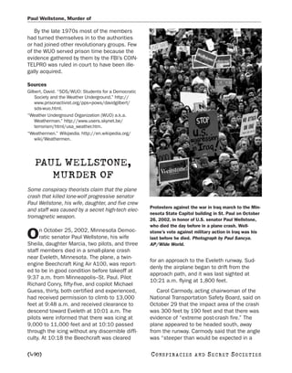 Paul Wellstone, Murder of

   By the late 1970s most of the members
had turned themselves in to the authorities
or had joined other revolutionary groups. Few
of the WUO served prison time because the
evidence gathered by them by the FBI’s COIN-
TELPRO was ruled in court to have been ille-
gally acquired.

Sources
Gilbert, David. “SDS/WUO: Students for a Democratic
    Society and the Weather Underground.” http://
    www.prisonactivist.org/pps+pows/davidgilbert/
    sds-wuo.html.
“Weather Underground Organization (WUO) a.k.a.
    Weatherman.” http://www.users.skynet.be/
    terrorism/html/usa_weather.htm.
“Weathermen.” Wikipedia. http://en.wikipedia.org/
    wiki/Weathermen.




   PAUL WELLSTONE,
      MURDER OF
Some conspiracy theorists claim that the plane
crash that killed lone-wolf progressive senator
Paul Wellstone, his wife, daughter, and five crew
                                                      Protesters against the war in Iraq march to the Min-
and staff was caused by a secret high-tech elec-
                                                      nesota State Capitol building in St. Paul on October
tromagnetic weapon.
                                                      26, 2002, in honor of U.S. senator Paul Wellstone,
                                                      who died the day before in a plane crash. Well-
      n October 25, 2002, Minnesota Democ-
O     ratic senator Paul Wellstone, his wife
Sheila, daughter Marcia, two pilots, and three
                                                      stone’s vote against military action in Iraq was his
                                                      last before he died. Photograph by Paul Sancya.
                                                      AP/Wide World.
staff members died in a small-plane crash
near Eveleth, Minnesota. The plane, a twin-
                                                      for an approach to the Eveleth runway. Sud-
engine Beechcraft King Air A100, was report-
                                                      denly the airplane began to drift from the
ed to be in good condition before takeoff at
                                                      approach path, and it was last sighted at
9:37 a.m. from Minneapolis–St. Paul. Pilot
                                                      10:21 a.m. flying at 1,800 feet.
Richard Conry, fifty-five, and copilot Michael
Guess, thirty, both certified and experienced,           Carol Carmody, acting chairwoman of the
had received permission to climb to 13,000            National Transportation Safety Board, said on
feet at 9:48 a.m. and received clearance to           October 29 that the impact area of the crash
descend toward Eveleth at 10:01 a.m. The              was 300 feet by 190 feet and that there was
pilots were informed that there was icing at          evidence of “extreme post-crash fire.” The
9,000 to 11,000 feet and at 10:10 passed              plane appeared to be headed south, away
through the icing without any discernible diffi-      from the runway. Carmody said that the angle
culty. At 10:18 the Beechcraft was cleared            was “steeper than would be expected in a

[490]                                                 C O NS PI R AC I E S   AND   SECRET SOCIETIES
 