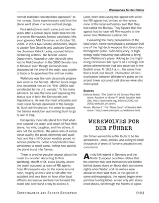 Werewolves for der Führer

normal stabilized standardized approach” to        Later, when discussing the speed with which
the runway. Some eyewitnesses said that the        the FBI agents had arrived on the scene,
plane went down in a near-vertical plunge.         none of the local authorities said that they
   Paul Wellstone’s death came just over two       had called the Bureau. They figured that the
years after a similar plane crash took the life    agents had to have left Minneapolis at the
of another Democratic Senate candidate, Mis-       same time Wellstone’s plane did.
souri governor Mel Carnahan, on October 16,           Evaluating the many peculiarities of the
2000. In 2001 two Senate Democrats, Majori-        fatal crash, some conspiracists conclude that
ty Leader Tom Daschle and Judiciary Commit-        one of the high-tech weapons that direct elec-
tee chairman Patrick Leahy, received letters       tromagnetic pulse, radio frequency, or high-
containing anthrax. The federal Justice            energy radio frequency was utilized to bring
Department, headed by John Ashcroft (who           down Wellstone’s plane. Adding to this fright-
lost to Mel Carnahan in the 2000 Senate race       ening conclusion are reports of a strange cell
in Missouri even though Carnahan was               phone phenomenon that was observed in the
deceased at the time of the vote), was unable      Eveleth area. At 10:18 a.m., the same time
to trace or to apprehend the anthrax mailer.       that a brief, but abrupt, interruption of com-
                                                   munication between Wellstone’s plane at the
   Wellstone was the only classically progres-
                                                   airport tower occurred, cell phones were also
sive voice in the Senate. Mother Jones maga-
                                                   interrupted.
zine described him as the “first 1960s radi-
cal elected to the U.S. senate.” To his many       Sources
admirers, he was the lone wolf opposing the        Editorial Board. “The Death of US Senator Paul Well-
status quo of both the Democrats and                  stone: Accident or Murder?” World Socialist Web
Republicans. He was the most articulate and           Site. http://www.wsws.org/articles/2002/oct
most vocal Senate opponent of the George              2002/well-o29_prn.shtml.
W. Bush administration. He voted to oppose         Niman, Michael I. “The ‘Plane Crash’ of Senator Well-
the Senate resolution authorizing Bush to go          stone.” http://www.oilempire.us/wellstone.html.
to war in Iraq.
   Conspiracy theorists stand firm that what-
ever caused the crash and death of Paul Well-
                                                       WEREWOLVES FOR
stone, his wife, daughter, and five others, it
was not the airplane. The plane was of excep-
                                                         DER FÜHRER
tional quality, the pilots extremely well quali-   Der Führer wanted the Hitler Youth to be like
fied, and the chill October weather posed no       werewolves—cruel, pitiless, and willing to erode
serious problems. Some conspiracists have          thousands of years of human compassion and
considered a small bomb, noting how quickly        conscience.
the plane burst into flames.
   There is another peculiar aspect about the           n old folk legend in Germany and the
crash to consider. According to Rick
Wahlberg, sheriff of St. Louis County, where
                                                   A    Nordic European countries relates that
                                                   the common folk kept themselves well hidden
the crash occurred, a team of FBI agents           behind closed doors on those dark and stormy
from Minneapolis was on the scene around           nights when Wodan and his wolves were
noon, roughly an hour and a half after the         abroad on their Wild Hunt. In the opinion of
accident and less than an hour after local         some anthropologists, the legend began when
officers and rescue workers had located the        primitive hunting tribes, armed only with sharp-
crash site and found a way to access it.           ened staves, ran through the forests in lupine

C O NS PI R AC I E S   AND   SECRET SOCIETIES                                                      [491]
 