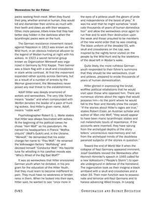 Werewolves for der Führer

packs seeking fresh meat. When they found         the eyes of a pitiless youth the gleam of pride
their prey, whether animal or human, they would   and independence of the beast of prey.” It
kill and dismember their victims as much with     was his wish that he might somehow “eradi-
their teeth and claws as with their weapons.      cate thousands of years of human domestica-
Other, more passive, tribes knew that they had    tion” and allow the werewolves once again to
better stay hidden in the darkness when the       run free and to work their destruction upon
lycanthropic packs were on the hunt.              the weak and those unsuited to be members
   The German resistance movement raised          of the new world order that he was creating.
against Napoleon in 1813 was known as the         The black uniform of the dreaded SS, with
Wild Hunt, in an obvious historical allusion to   skull and crossbones on the cap, was
the legend of Wodan hunting at night with his     inspired by the nightly terror visited on the
wolves. In 1923 a secret terrorist group          people by the Wild Hunt and by the skeletons
known as Organization Werewolf was orga-          of the dead left in Wodan’s wake.
nized in Germany by Fritz Kappe. Their banner        Quite likely, the more ruthless German
was a black flag with a skull and crossbones      youth responded to their führer’s summons
in stark white contrast. At first the movement    that they should be like werewolves, cruel
expanded rather quickly across Germany, but       and pitiless, prepared to erode thousands of
as a result of a number of arrests by the         years of human domestication.
Weimar government, the Werewolves never
posed any real threat to the establishment.           Hitler gloried in expressing the brutal,
                                                  wolflike political retaliations that he would
   Adolf Hitler was deeply enamored of            visit upon those who opposed him. There are
wolves and werewolves. The very title führer      numerous stories about the rages that would
means “leader” and when compounded with           possess him—to the point where he would
Wolfen denotes the leader of a pack of hunt-      fall to the floor and literally chew the carpet.
ing wolves. And Hitler’s given name, Adolf,       “If the stories about Hitler’s rages are true,”
means “noble wolf.”                               states Robert Eisler, an Austrian scholar and
   Psychobiographer Robert G. L. Waite states     author of Man into Wolf, “they would appear
that Hitler was always fascinated with wolves.    to have been manic lycanthropic states and
At the beginning of his political career, he      not melancholic bouts of repentance. If the
chose “Herr Wolf” as his pseudonym. He            accounts were invented, they have sprung
named his headquarters in France “Wolfss-         from the archetypal depths of the story-
chlucht” (Wolf’s Gulch) and, in the Ukraine,      tellers’ unconscious race-memory and not
“Werwolf.” He demanded that his sister            from the archetypal minds of the doubtless
change her name to “Frau Wolf.” He renamed        paranoid subjects of the stories in question.”
the Volkswagen factory “Wolfsburg” and                Toward the end of World War II when the
decreed himself “Conductor Wolf.” His favorite    collapse of Nazi Germany appeared imminent,
tune for whistling in his carefree moods was      Josef Goebbels revived the Werewolves after
“Who’s Afraid of the Big Bad Wolf?”               Heinrich Himmler’s speech in 1945 called for
   It was as werewolves that Hitler envisioned    a new Volkssturm (“People’s Storm”) to oper-
German youth when he dictated, in his pro-        ate underground in defense of the homeland.
gram for the education of the Hitler Youth,       The organization took as their insignia a black
that they must learn to become indifferent to     armband with a skull and crossbones and a
pain. They must have no weakness or tender-       silver SS. Their main function was to assassi-
ness in them. When he looked into their eyes,     nate and terrorize anti-Nazi Germans and to
Hitler said, he wanted to see “once more in       harass advancing Allied troops. In Leipzig

[492]                                             C O NS PI R AC I E S   AND   SECRET SOCIETIES
 