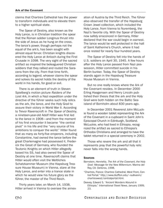Ark of the Covenant

claims that Chartres Cathedral has the power      ation of Austria by the Third Reich. The führer
to transform individuals and to elevate them      also observed the transfer of the Hapsburg
to a higher spiritual state.                      Crown Jewel collection, which included the
                                                  Holy Lance, from Vienna to Nuremberg, the
   The Spear of Destiny, also known as the
                                                  Nazi’s favorite city. With the Spear of Destiny
Holy Lance, is in Christian tradition the spear
                                                  now safely ensconced in Germany, Hitler
that the Roman soldier Longinus thrust into
                                                  declared that the war could begin in earnest.
the side of Jesus as he hung on the cross.
                                                  The lance would be well protected in the hall
The lance’s power, though perhaps not the
                                                  of Saint Katherine’s Church, where it had
equal of the ark’s, has been sought with
                                                  once rested for nearly four hundred years.
almost equal fervor. Christian knights discov-
ered the Holy Lance at Antioch during the First      The Spear of Destiny fell into the hands of
Crusade in 1098. The very sight of the sacred     U.S. soldiers on April 30, 1945. A few hours
artifact so inspired the beleaguered Christian    after the Holy Lance passed from Nazi pos-
soldiers that they rallied and routed the Sara-   session, Hitler committed suicide in his
cens from the city. From that time forth,         Berlin bunker. Today, the Spear of Destiny
according to legend, whoever claims the spear     stands again in the Hapsburg Treasure
and solves its secret holds the destiny of the    House Museum in Vienna.
world in his hands, for good or evil.
                                                     But no one really knows where the Ark of
   There is an element of truth in Steven         the Covenant resides. In December 2000
Spielberg’s motion picture Raiders of the         Erling Haagensen and Henry Lincoln pub-
Lost Ark, in which a Nazi expedition under the    lished their thesis that the ark and the Holy
directive of the führer seeks such holy relics    Grail were both hidden on the Baltic Sea
as the ark, the lance, and the Holy Grail to      island of Bornholm about 830 years ago.
assure their victory in World War II. According
                                                      In December 2001 Reverend John McLuck-
to Trevor Ravenscroft in The Spear of Destiny,
                                                  ie found a wooden tablet representing the Ark
a nineteen-year-old Adolf Hitler was first led
                                                  of the Covenant in a cupboard in Saint John’s
to the lance in 1908—and from the moment
                                                  Episcopal Church in Edinburgh, Scotland.
of his first encounter it became “the central
                                                  McLuckie, who had lived in Ethiopia, recog-
pivot” in his life and the “very source of his
                                                  nized the artifact as sacred to Ethiopia’s
ambitions to conquer the world.” Hitler found
                                                  Orthodox Christians and arranged to have the
that as many as forty-five emperors, including
                                                  tablet returned in a special ceremony in 2002.
Constantine, had owned the lance before the
great Charlemagne had possessed it. Freder-          Those who revere the ark and all that it
ick the Great of Germany, who founded the         represents pray that the powerful holy relic
Teutonic Knights on which Hitler allegedly        never falls into the wrong hands.
based his SS, had also owned the Spear of
Destiny at one time. Ravenscroft claims that      Sources
Hitler would often visit the Weltliches           Bernstein, Henrietta. The Ark of the Covenant, the Holy
Schatzkammer Museum (the Hapsburg Trea-              Grail: Message for the New Millennium. Marina del
sure House Museum) in Vienna, stare at the           Rey, CA: DeVorss, 1998.
Holy Lance, and enter into a trance state in      “Chartres, France: Chartres Cathedral, West Front, Cen-
which he would view his future glory as the          tral Portal.” http://www.bluffton.edu/~sullivanm/
führer, the master of the Third Reich.               chartreswest/centralportal.html.
                                                  Deevey, Edward S. “Ancient Wonders Abound in
   Thirty years later, on March 14, 1938,           Ethiopia.” International Travel News, January 1999,
Hitler arrived in Vienna to oversee the annex-      23.


[34]                                              C O NS PI R AC I E S   AND   SECRET SOCIETIES
 