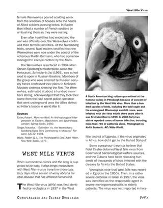 West Nile Virus

female Werewolves poured scalding water
from the windows of houses onto the heads
of Allied soldiers passing below. In Baden
they killed a number of French soldiers by
ambushing them as they were resting.
    Even after hostilities had ended and the
war was officially over, the Werewolves contin-
ued their terrorist activities. At the Nuremberg
trials, several Nazi leaders testified that the
Werewolves were now under the control of the
notorious Martin Bormann, who had somehow
managed to escape capture by the Allies.
    The Werewolves resurfaced in 1994 when
Steven Spielberg’s masterpiece about the
Holocaust, Schindler’s List (1993), was sched-
uled to open in Russian theaters. Members of
the group who were arrested by Russian secu-
rity forces confessed their plans to firebomb
Moscow cinemas showing the film. The Were-
wolves, estimated at about a hundred mem-
bers strong, acknowledged that they took their             A South American king vulture quarantined at the
name from the Nazi secret-police operation                 National Aviary in Pittsburgh because of concern of
that went underground once the Allies defeat-              infection by the West Nile virus. More than a hun-
ed Hitler’s troops in World War II.                        dred species of birds, including the bald eagle and
                                                           the endangered Mississippi sandhill crane, were
Sources                                                    infected with the virus within three years after it
Eisler, Robert. Man into Wolf: An Anthropological Inter-   was first identified in 1999. In 2005 forty-two
    pretation of Sadism, Masochism, and Lycanthropy.       states reported cases of human infection, including
    London: Spring Books, 1950.                            more than 750 in California alone. Photograph by
Singer, Natasha. “‘Schindler’ vs. the Werewolves:          Keith Srakocic. AP/Wide World.
    Spielberg Opus Stirs Controversy in Moscow.” For-
    ward, July 22, 1994.
Waite, Robert G. L. The Psychopathic God: Adolf Hitler.    Nile district of Uganda. If the virus originated
    New York: Basic, 1977.                                 in Africa, how did it get to the United States?
                                                              Some conspiracy theorists believe that
                                                           Fidel Castro obtained West Nile virus from
    WEST NILE VIRUS                                        Communist bacteriological warfare sources,
                                                           and the Cubans have been releasing hun-
When summertime comes and the living is sup-               dreds of thousands of birds infected with the
posed to be easy, it also brings mosquitoes                disease to fly into the United States.
with West Nile virus to transform those lazy,                Virologists note that West Nile was report-
hazy days into a season of worry about a ter-              ed in Egypt in the 1950s. Then, in a rather
rible disease that has afflicted humankind.                severe outbreak in Israel in 1957, the virus
                                                           was identified as the responsible agent in
    he West Nile virus (WNV) was first identi-             severe meningoencephalitis in elderly
T   fied by virologists in 1937 in the West                patients. The virus was next reported in hors-

C O NS PI R AC I E S   AND   SECRET SOCIETIES                                                           [493]
 