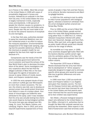 West Nile Virus

es in France in the 1960s. West Nile arrived      sands of people in New York and San Francis-
in the United States in 1999 with cases of        co to airborne Serratia marcescens and Bacil-
encephalitis diagnosed in horses and              lus glogigii bacteria.
humans, followed by an outbreak in the New
                                                     In 1955 the CIA, wishing to test its ability
York City area. In the United States the virus
                                                  to infect human populations with biological
is largely maintained in birds, especially
                                                  agents, released a bacterium withdrawn from
crows and blackbirds. In 80 percent of
                                                  the army’s biological warfare arsenal over
people the infection causes no symptoms. In
                                                  Tampa Bay, Florida.
many others it causes only mild flulike symp-
toms. People over fifty are most liable to be        Prior to 1999 and the arrival of West Nile
at risk for the extreme reactions of encephali-   virus in the United States, people worried
tis and meningitis.                               about the nasty little flying bloodsuckers car-
                                                  rying yellow fever. In 1956 the U.S. military
   In the New York area, authorities decided      released mosquitoes infected with yellow
to spray the insecticide Malathion over cer-      fever over Savannah, Georgia, and Avon Park,
tain residential areas in an effort to reduce     Florida. After each test, army agents posing
the mosquito population. Environmentalists        as public health officials would test infected
disapproved of the large-scale spraying, argu-    victims for the range of effects.
ing that the possible deleterious effects of
the chemical on people’s health far out-             As incredible as it may seem, in 1966,
weighed the few lives that might be saved         army scientists dropped light bulbs filled with
because of it.                                    the bacteria Bacillus subtilis variant niger
                                                  onto the ventilation grates of the New York
   Conspiracists saw the hands of the CIA         City subway system and exposed more than a
and the shadow government behind the              million citizens.
virus’s evolution and heard the echoes of the
New World Order’s plan to decrease the popu-         The November 1970 issue of Military
lation of the planet. Some investigators are      Review disclosed that the army had intensi-
very suspicious about the fact that the           fied its development of “ethnic weapons,”
alleged outbreak of West Nile on the East         especially designed to target and to eliminate
Coast gave the agents of deception an             specific ethnic groups who would be suscep-
excuse to spray millions of mostly Jewish,        tible due to genetic differences and varia-
black, and Hispanic residential areas.            tions in DNA.
                                                     In 1990 more than 1,500 six-month-old
   In 1953 the army sprayed clouds of toxic
                                                  black and Hispanic babies in Los Angeles
zinc cadmium sulfide gas over Minneapolis
                                                  were given free measles vaccine. The Cen-
on more than a dozen occasions. The rea-
                                                  ters for Disease Control later admitted that
son, the citizenry was told, was to develop an
                                                  the vaccine had never been licensed for use
aerosol screen that would protect Americans
                                                  in the United States and that parents were
from fallout in case of a nuclear attack. Hun-
                                                  never informed that the vaccine being inject-
dreds of miscarriages and stillbirths were
                                                  ed to their children was experimental.
attributed to the spray. Later it was revealed
that the army was actually testing how chemi-         Ken Alibek, a Russian biological weapons
cals would disperse during biological warfare.    expert who defected to the United States in
The same toxic gas was sprayed over Win-          the 1990s, informed U.S. authorities that he
nipeg, St. Louis, Fort Wayne, Indiana, and        thought the West Nile outbreak seemed sus-
Leesburg, Virginia. Also in 1953, joint army-     piciously like biowarfare. Other experts in the
navy-CIA experiments exposed tens of thou-        field of bioterrorism said that terrorists could

[494]                                             C O NS PI R AC I E S   AND   SECRET SOCIETIES
 