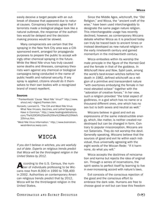 Wicca

easily deceive a target people with an out-                 Since the Middle Ages, witchcraft, the “Old
break of disease that appeared due to natur-             Religion,” and Wicca, the “ancient craft of the
al causes. Conspiracy theorists agree that if            wise,” have been used interchangeably to
terrorists made a biological plague look like a          designate the same pagan nature religion.
natural outbreak, the response of the authori-           This interchangeable usage has recently
ties would be delayed and the decision-                  declined, however, as contemporary Wiccans
making process would be slowed.                          debate whether Wicca as it is practiced today
   Many conspiracists are certain that the               can truly be traced back to ancient times or
spraying in the New York City area was a CIA-            instead developed as new natural religion in
sponsored event, arranged for propaganda                 the early nineteenth century and gained
purposes to prepare the public to accept will-           momentum in the mid-twentieth century.
ingly other chemical spraying in the future.                Wicca embodies within its worship the
While the West Nile virus has truly caused               male principle in the figure of the Horned God
some deaths and illnesses, conspiracy theo-              and the female in that of the goddess. In
rists warn against any chemical or biological            Witchcraft Here and Now, Sybil Leek, among
campaigns being conducted in the name of                 the world’s best-known witches before her
public health and national security. If any              death in 1982, defined witchcraft as a reli-
spray is applied, citizens should do it them-            gion of a primitive and transcendent nature
selves to their own bodies with a recognized             “with overtones embodying the female in her
brand of insect repellent.                               most elevated octave” together with the
                                                         “adoration of creative forces.” In her view,
Sources                                                  such a religion provided “the total aspect of
“‘Frankenfoods’ Cause ‘West Nile’ Virus?” http://www.    godliness, in a god which has no name or a
    shout.net/~bigred/Franken.htm.
                                                         thousand different ones, one which has no
Horowitz, Leonard G. “The CIA and West Nile Virus:       sex but is both sexes and neutral as well.”
    What New Viruses, Vaccines, and Lethal Sprayings
    Have in Common.” http://www.healingcelebrations.        Wiccans believe in good and evil as
    com/The%20CIA%20and%20the%20West%20Nile%             expressions of the same indestructible ener-
    20Virus.htm.
                                                         gy, which, like matter, is neither created nor
“West Nile Virus Information.” http://www.brainstrain.
                                                         destroyed but can be changed in form. Con-
    westnilevirus.iwarp.com.
                                                         trary to popular misconception, Wiccans are
                                                         not Satanists. They do not worship the devil.
                                                         Generally speaking, Wiccans believe that the
                   WICCA                                 sources of good and evil lie within each indi-
                                                         vidual, thus universally agreeing with the
If you don’t believe in witches, you are woefully        eight words of the Wiccan Rede: “If it harm
out of date. Experts on religious trends predict         none, do what you will.”
that Wicca will be the third-largest religion in the
United States by 2012.                                      Wicca accepts the doctrines of reincarna-
                                                         tion and karma but rejects the idea of original
     ccording to the U.S. Census, the num-               sin. Through a series of incarnations, the
A    ber of individuals professing to be Wic-
cans rose from 8,000 in 1990 to 768,400
                                                         spirit seeks to perfect itself by learning to live
                                                         in ever-increasing accord with nature’s laws.
in 2002. Authorities on contemporary Ameri-                 Evil consists of the conscious rejection of
can religious trends predict that by 2012,               the good and the conscious effort to
Wicca will be the third-largest religion in the          embrace the dark side. Humans are free to
United States.                                           choose good or evil but can lose this freedom

C O NS PI R AC I E S   AND   SECRET SOCIETIES                                                       [495]
 