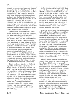Wicca

through the constant and prolonged choice of          In The Meaning of Witchcraft (1959) Gard-
one path or the other. Witches seek the good       ner wrote that he was nearly through the initi-
by willing the good, while those who practice      ation to become a witch when it struck him
Black Magick or who follow the “left-hand          that he had become a part of the great circle
path” have yielded control of their thoughts       of the Old Religion that had existed since
and actions to the flesh, that part of human       time immemorial. To be a Gardnerian witch
nature motivated solely by the search for sat-     thenceforth meant being a witch who had
isfaction of instinctual and egotistical           undergone an initiation that could hearken
demands. The striving for evil inherent in the     back to Gerald Gardner and through him to
instinctually ordered flesh must be controlled     an unbroken lineage that had been hidden
and directed by the will in such a manner that     and kept secret by sacred oaths and the
its needs are satisfied, but not at the price of   solemn practice of holy rituals.
others’ well-being and existence.
                                                       When the last witchcraft laws were repealed
    For many years, Margaret Murray’s Witch-       in Great Britain in 1951, Gardner wrote Witch-
Cult in Western Europe (1921) was the defini-      craft Today (1954) and thereby incurred the
tive work on witchcraft and undoubtedly            wrath of many traditional members of Wica.
inspired the revival of the craft in the modern    Gardner protested that he had not revealed
era. Murray’s thesis was that witchcraft heark-    any secrets protected by the oath that he had
ened back to an ancient, pre-Christian god-        taken during his initiation, and he announced
dess worship and continued forward in unbro-       his intention to publish more books about
ken lineage to contemporary times. The witch       Wica and to become the spokesperson for
craze that seized Europe from the fourteenth       contemporary witchcraft and the pagan com-
to the seventeenth centuries and led to the        munity. From that time on until his death in
persecution and deaths of thousands of             1964, Gardner developed his own tradition,
women who practiced witchcraft was an              which might be described as a combination of
expression the contempt of the patriarchal         ritual and ceremonial magick, French Mediter-
establishment for an ancient, woman-centered       ranean witchcraft, and the ideas of such fellow
religion. In her opinion, based on her extensive   witches as Doreen Valiente.
research, the practice of witchcraft had noth-
ing to do with the worship of Satan, an entity        Valiente, one of the most influential indi-
of evil that had been created by Christianity.     viduals in the shaping of modern Wicca, was
                                                   born Doreen Edith Dominy on January 4,
    Gerald Gardner is regarded as the found-
                                                   1922. When she was only seven, Doreen had
ing father of all modern expressions of
                                                   her first mystical experience. While staring
Wicca. Born in Lancastershire, England, on
                                                   intently at the moon, she perceived that what
June 13, 1884, Gardner spent a great deal of
                                                   ordinary people embraced as the world of
his adult life as a British civil servant and as
                                                   reality was but the facade behind which
a plantation manager in Southeast Asia. In
                                                   something much more real and potent lay
the autumn of 1939, after he had returned to
                                                   waiting for those who would seek “the world
England, he discovered witchcraft and was
                                                   of force beyond the world of form.”
initiated by Dorothy Clutterbuck, a hereditary
witch and high priestess of a New Forest               In 1944, after the death of her first hus-
coven, into a secret group of Wicans               band at sea during the war, Doreen married
(throughout his writings, Gardner always           Casimiro Valiente and acquired the name by
referred to the magical religion as Wica,          which she would be known for the rest of her
rather than Wicca, as the word is usually          life. On Midsummer’s Eve, 1953, she
spelled today).                                    received the first degree of initiation into

[496]                                              C O NS PI R AC I E S   AND   SECRET SOCIETIES
 