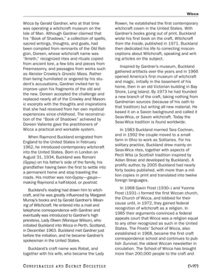 Wicca

Wicca by Gerald Gardner, who at that time           Rowen, he established the first contemporary
was operating a witchcraft museum on the            witchcraft coven in the United States. With
Isle of Man. Although Gardner claimed that          Gardner’s books going out of print, Buckland
his “Book of Shadows,” a collection of spells,      wrote his first book on the craft, Witchcraft
sacred writings, thoughts, and goals, had           from the Inside, published in 1971. Buckland
been compiled from remnants of the Old Reli-        then dedicated his life to correcting miscon-
gion, Doreen, whose witchcraft name was             ceptions about Witchcraft, speaking and writ-
“Ameth,” recognized rites and rituals copied        ing articles on the subject.
from ancient lore, a few bits and pieces from
                                                       Inspired by Gardner’s museum, Buckland
Freemasonry, and passages from works such
                                                    gathered artifacts over the years and in 1966
as Aleister Crowley’s Gnostic Mass. Rather
                                                    opened America’s first museum of witchcraft
than being humiliated or angered by his stu-
                                                    and magic, initially in the basement of his
dent’s accusations, Gardner invited her to
                                                    home, then in an old Victorian building in Bay
improve upon his fragments of the old and
                                                    Shore, Long Island. By 1973 he had founded
the new. Doreen accepted the challenge and
                                                    a new branch of the craft, taking nothing from
replaced nearly all of the Crowley and Mason-
                                                    Gardnerian sources (because of his oath to
ic excerpts with the thoughts and inspirations
                                                    that tradition) but writing all new material. He
that she had received from her own mystical
                                                    based it on a Saxon background and called it
experiences since childhood. The reconstruc-
                                                    Seax-Wica, or Saxon witchcraft. Today the
tion of the “Book of Shadows” achieved by
                                                    Seax-Wica tradition is found worldwide.
Doreen Valiente gave the practitioners of
Wicca a practical and workable system.                 In 1983 Buckland married Tara Cochran,
                                                    and in 1992 the couple moved to a small
   When Raymond Buckland emigrated from
                                                    farm in Ohio to work as Solitaries. For his
England to the United States in February
                                                    solitary practice, Buckland drew mainly on
1962, he introduced contemporary witchcraft
                                                    Seax-Wica rites, together with aspects of
into the United States. Born in London on
                                                    Pecti Wita (a Scottish tradition inspired by
August 31, 1934, Buckland was Romani
                                                    Aidan Breac and developed by Buckland). A
(Gypsy) on his father’s side of the family, his
                                                    prolific author, by 2005 Buckland had nearly
grandfather having been the first to settle into
                                                    forty books published, with more than a mil-
a permanent home and stop traveling the
                                                    lion copies in print and translated into twelve
roads. His mother was non-Gypsy—gaujo—
                                                    foreign languages.
making Raymond a half-blood, or poshrat.
    Buckland’s reading had drawn him to witch-         In 1968 Gavin Frost (1930–) and Yvonne
craft, and he was greatly influenced by Margaret    Frost (1931–) formed the first Wiccan church,
Murray’s books and by Gerald Gardner’s Mean-        the Church of Wicca, and lobbied for their
ing of Witchcraft. He entered into a mail and       cause until, in 1972, they gained federal
telephone correspondence with Gardner and           recognition of witchcraft as a religion. In
eventually was introduced to Gardner’s high         1985 their arguments convinced a federal
priestess, Lady Olwen (Monique Wilson), who         appeals court that Wicca was a religion equal
initiated Buckland into Wicca in Perth, Scotland,   to any other recognized as such in the United
in December 1963. Buckland met Gardner just         States. The Frosts’ School of Wicca, also
before the initiation, and he became Gardner’s      established in 1968, became the first craft
spokesman in the United States.                     correspondence school and continues to pub-
                                                    lish Survival, the oldest Wiccan newsletter in
   Buckland’s craft name was Robat, and             circulation. The School of Wicca has brought
together with his wife, who became the Lady         more than 200,000 people to the craft and

C O NS PI R AC I E S   AND   SECRET SOCIETIES                                                 [497]
 